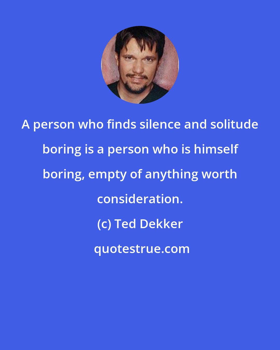 Ted Dekker: A person who finds silence and solitude boring is a person who is himself boring, empty of anything worth consideration.