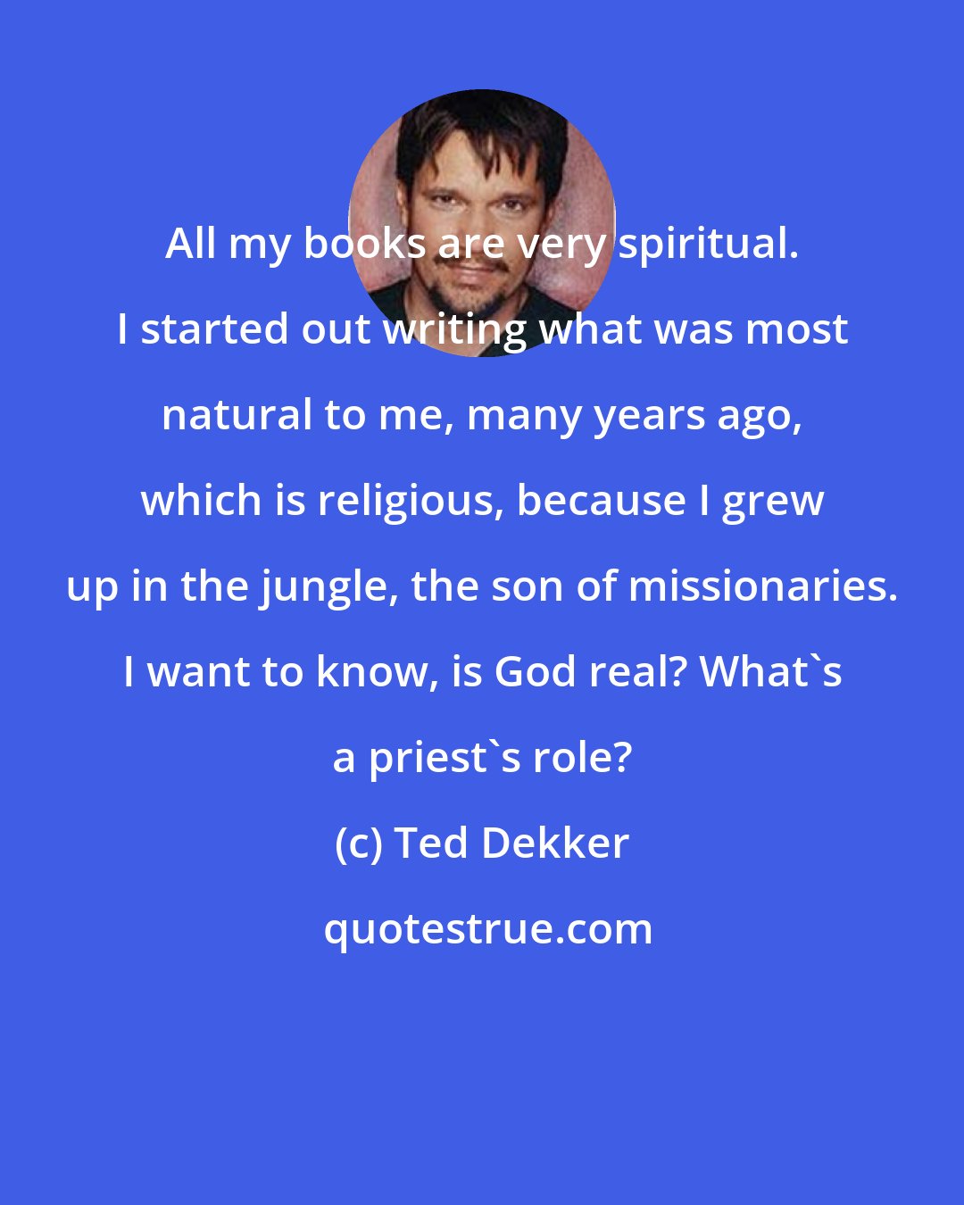 Ted Dekker: All my books are very spiritual. I started out writing what was most natural to me, many years ago, which is religious, because I grew up in the jungle, the son of missionaries. I want to know, is God real? What's a priest's role?