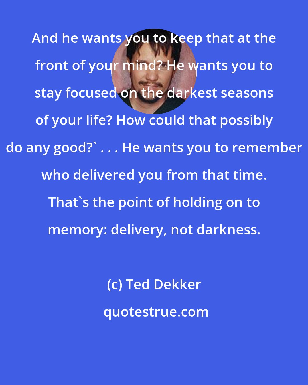 Ted Dekker: And he wants you to keep that at the front of your mind? He wants you to stay focused on the darkest seasons of your life? How could that possibly do any good?' . . . He wants you to remember who delivered you from that time. That's the point of holding on to memory: delivery, not darkness.