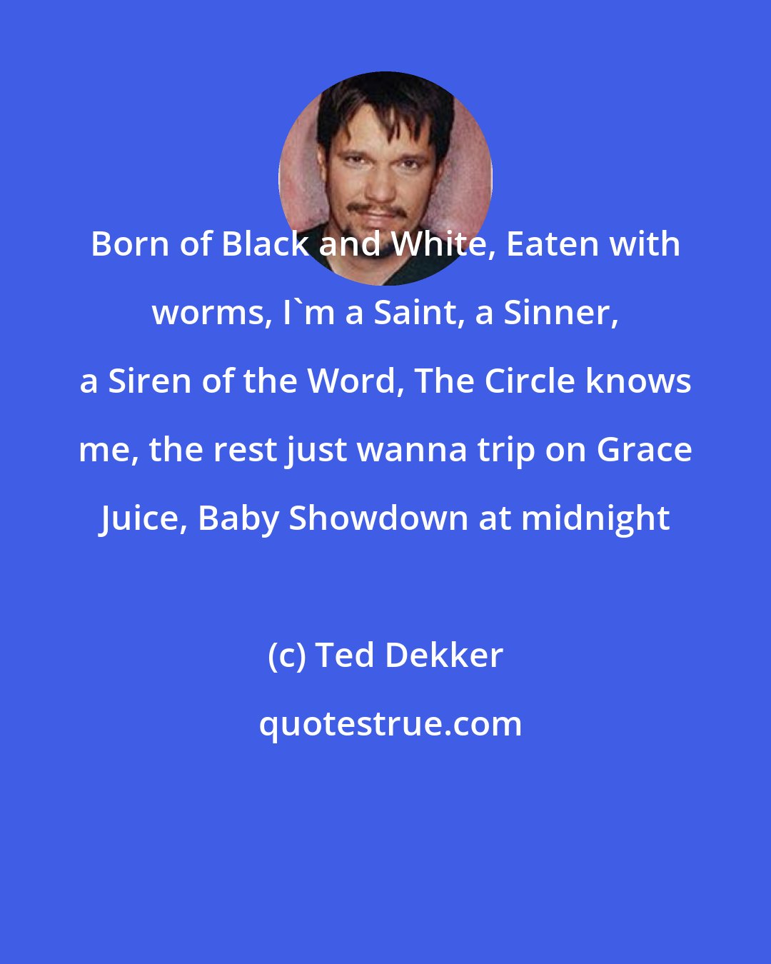 Ted Dekker: Born of Black and White, Eaten with worms, I'm a Saint, a Sinner, a Siren of the Word, The Circle knows me, the rest just wanna trip on Grace Juice, Baby Showdown at midnight