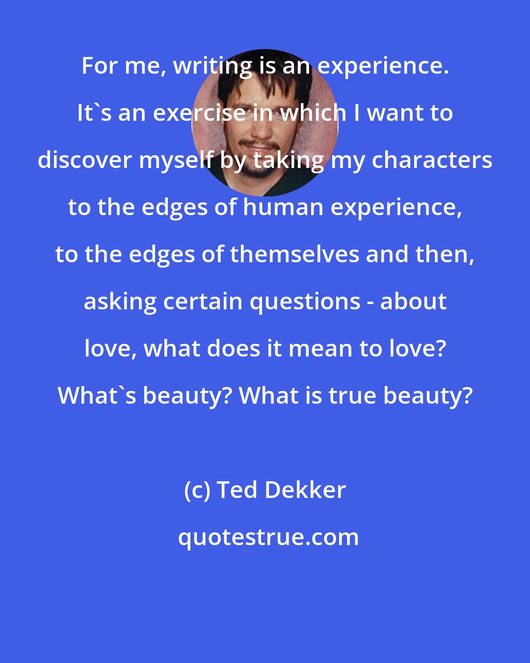 Ted Dekker: For me, writing is an experience. It's an exercise in which I want to discover myself by taking my characters to the edges of human experience, to the edges of themselves and then, asking certain questions - about love, what does it mean to love? What's beauty? What is true beauty?