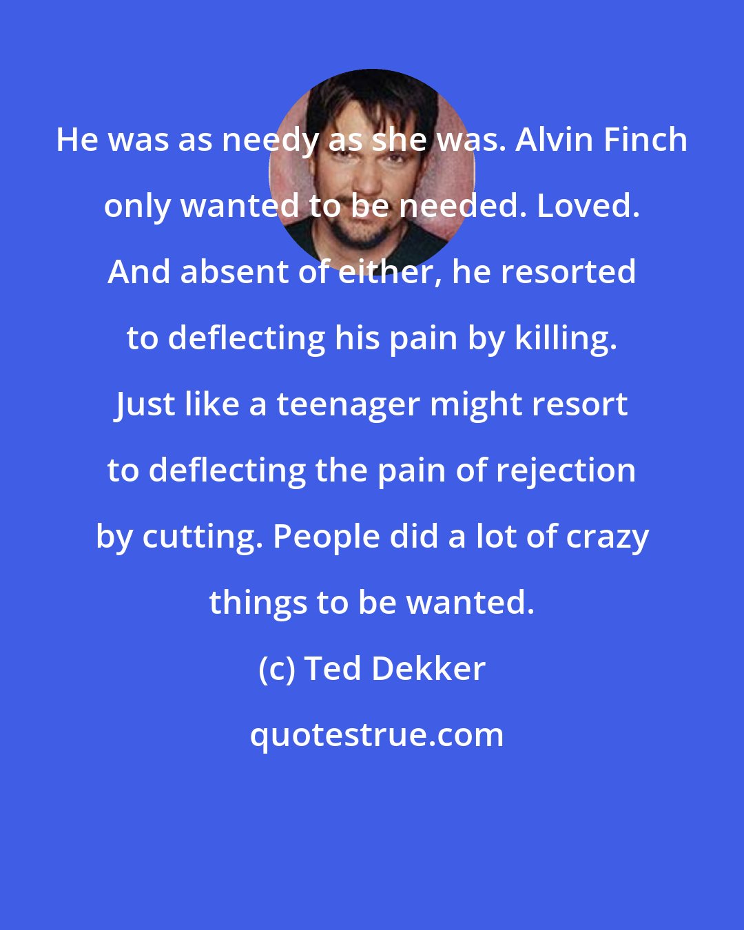 Ted Dekker: He was as needy as she was. Alvin Finch only wanted to be needed. Loved. And absent of either, he resorted to deflecting his pain by killing. Just like a teenager might resort to deflecting the pain of rejection by cutting. People did a lot of crazy things to be wanted.