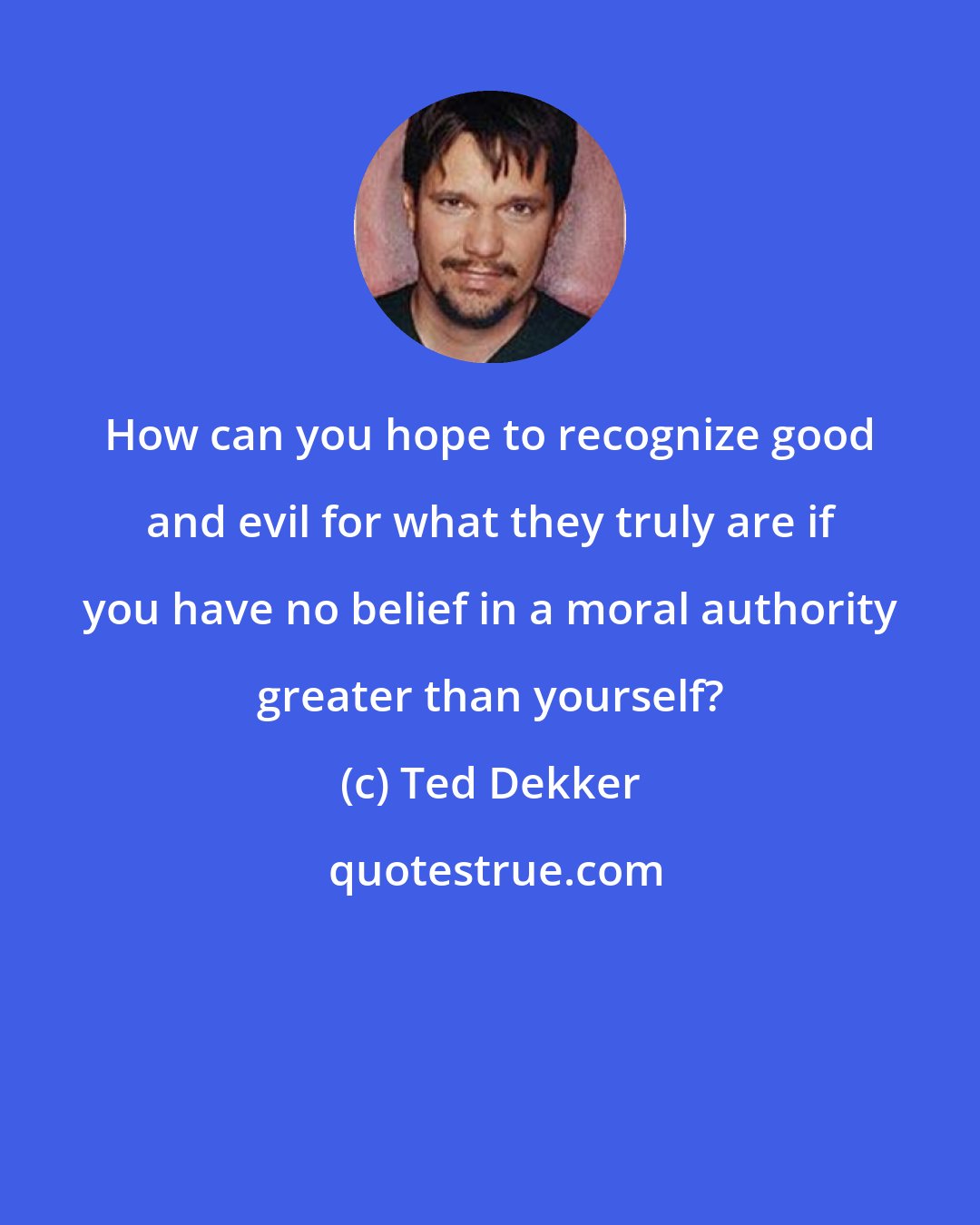 Ted Dekker: How can you hope to recognize good and evil for what they truly are if you have no belief in a moral authority greater than yourself?