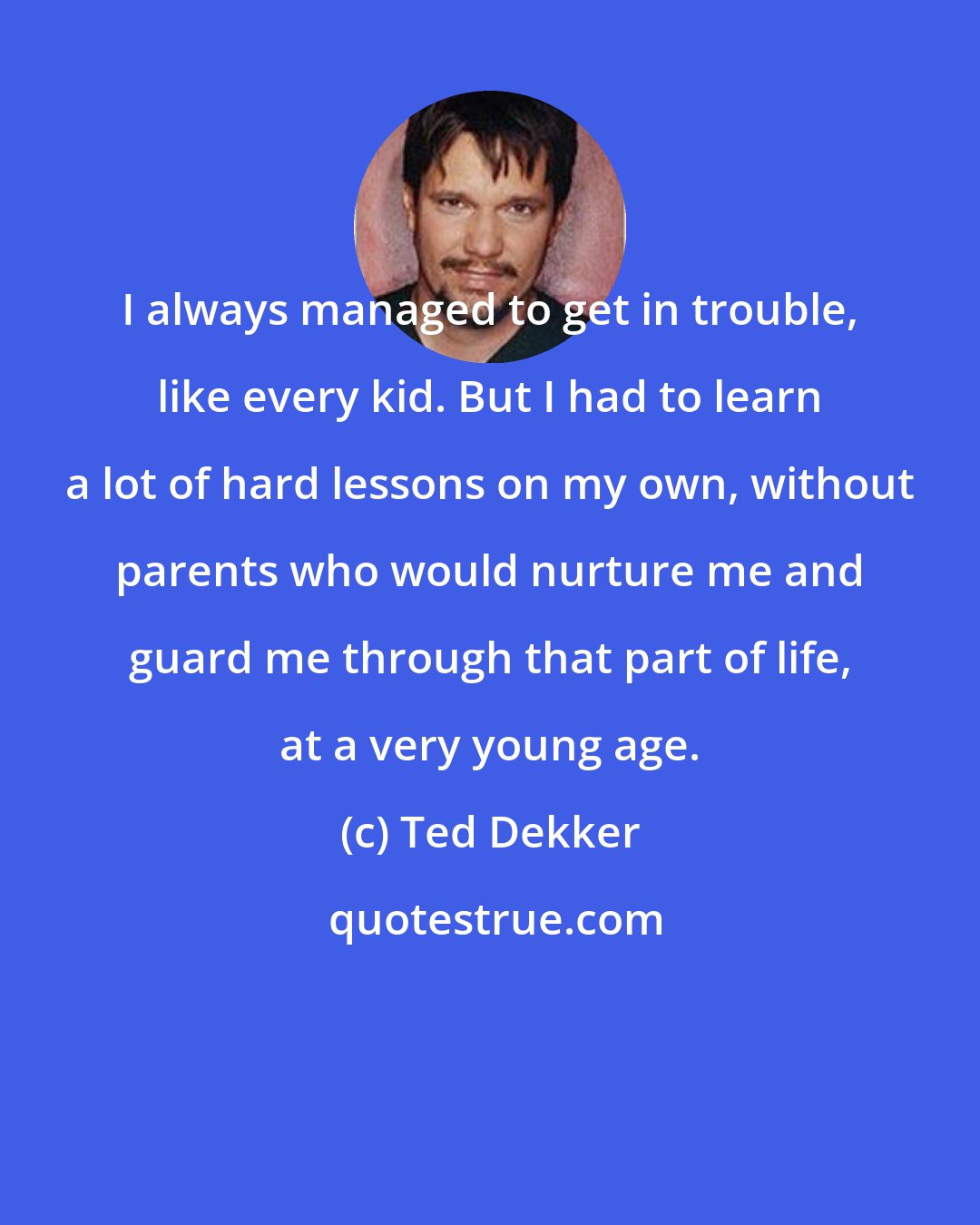 Ted Dekker: I always managed to get in trouble, like every kid. But I had to learn a lot of hard lessons on my own, without parents who would nurture me and guard me through that part of life, at a very young age.