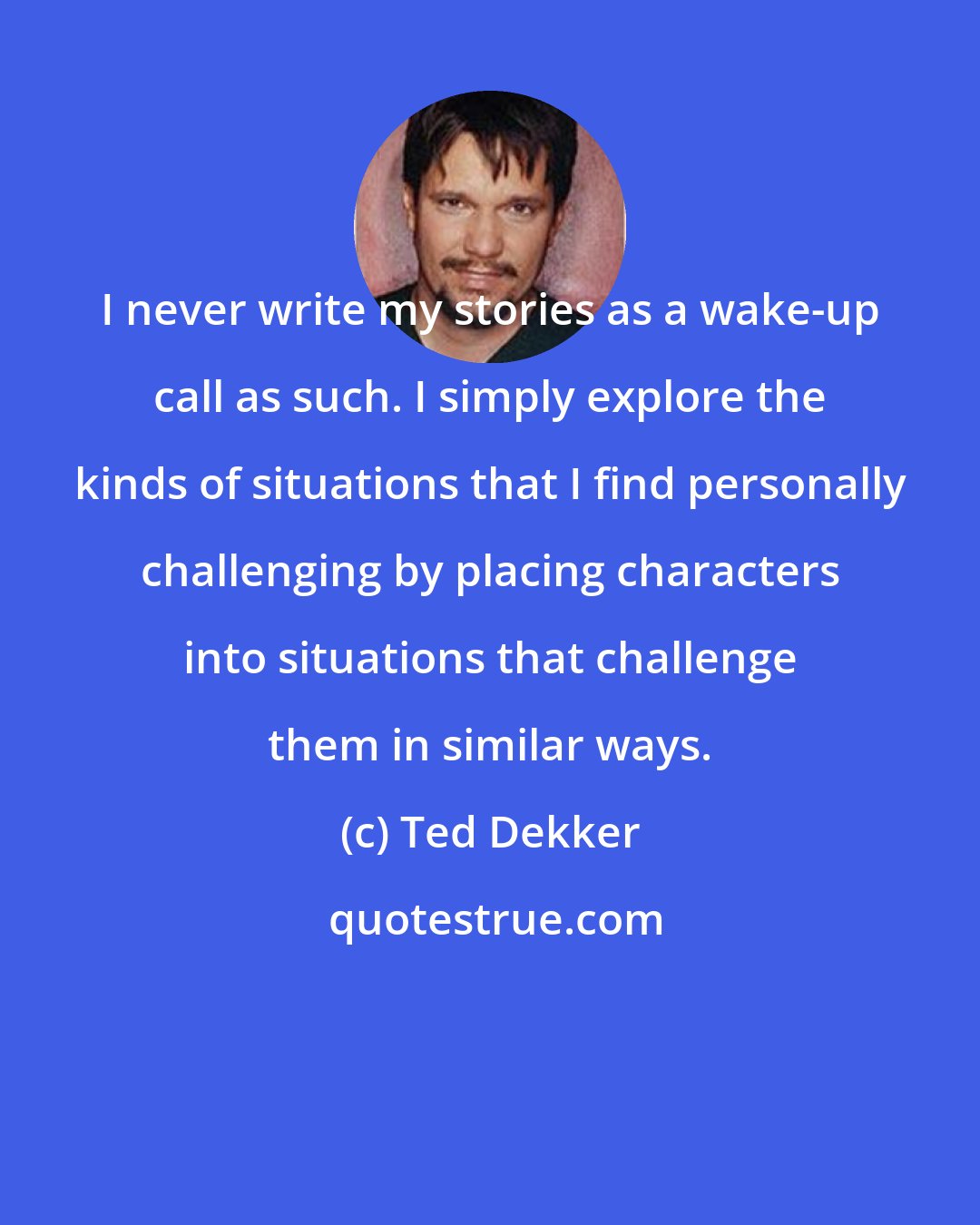 Ted Dekker: I never write my stories as a wake-up call as such. I simply explore the kinds of situations that I find personally challenging by placing characters into situations that challenge them in similar ways.