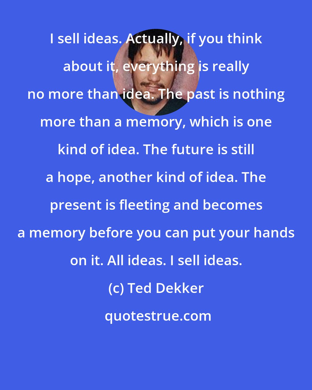 Ted Dekker: I sell ideas. Actually, if you think about it, everything is really no more than idea. The past is nothing more than a memory, which is one kind of idea. The future is still a hope, another kind of idea. The present is fleeting and becomes a memory before you can put your hands on it. All ideas. I sell ideas.