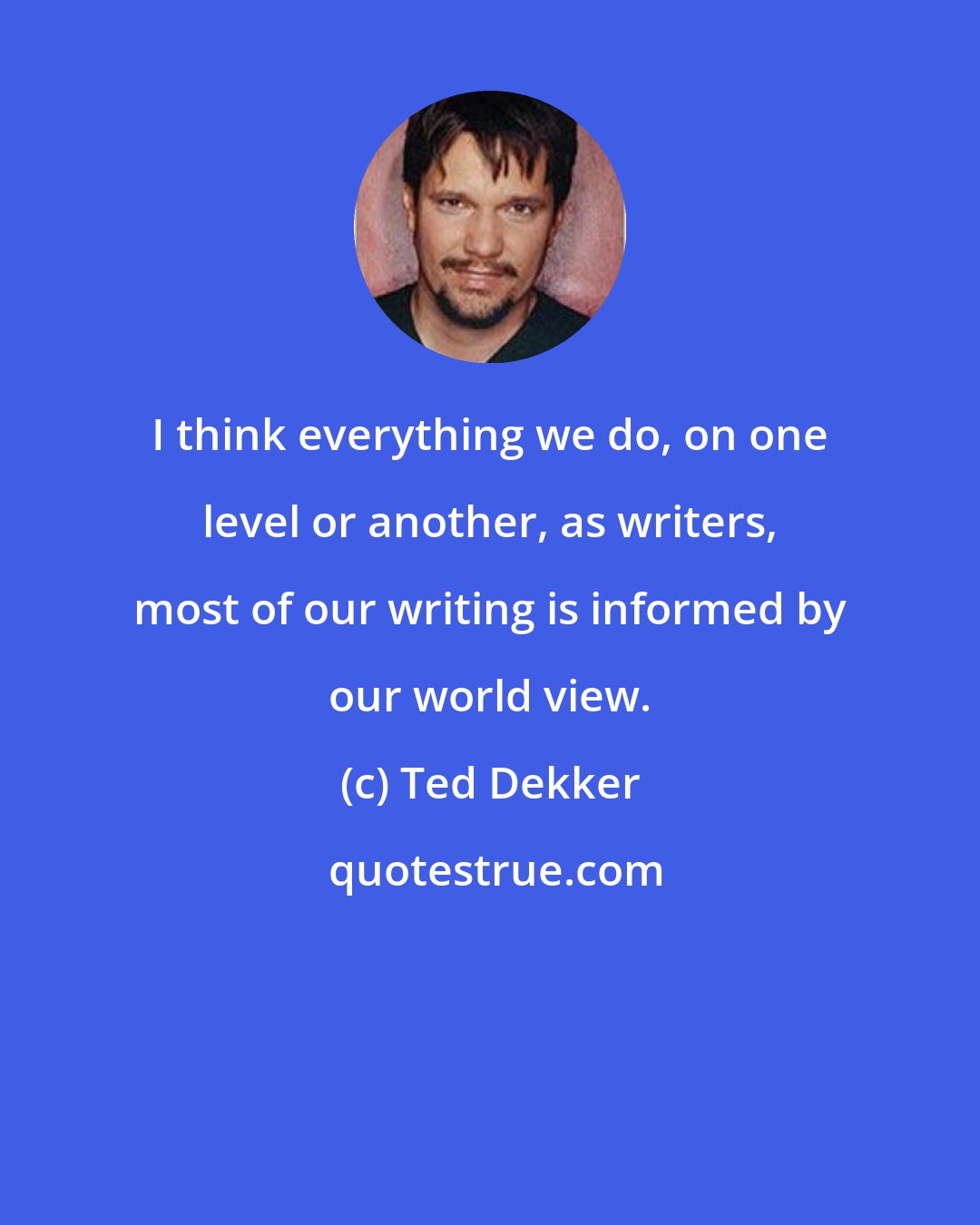 Ted Dekker: I think everything we do, on one level or another, as writers, most of our writing is informed by our world view.