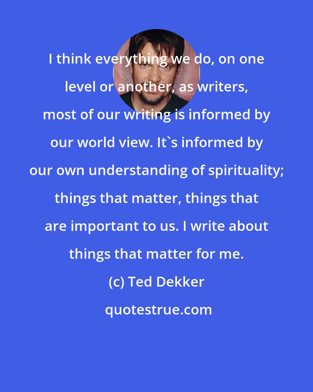 Ted Dekker: I think everything we do, on one level or another, as writers, most of our writing is informed by our world view. It's informed by our own understanding of spirituality; things that matter, things that are important to us. I write about things that matter for me.