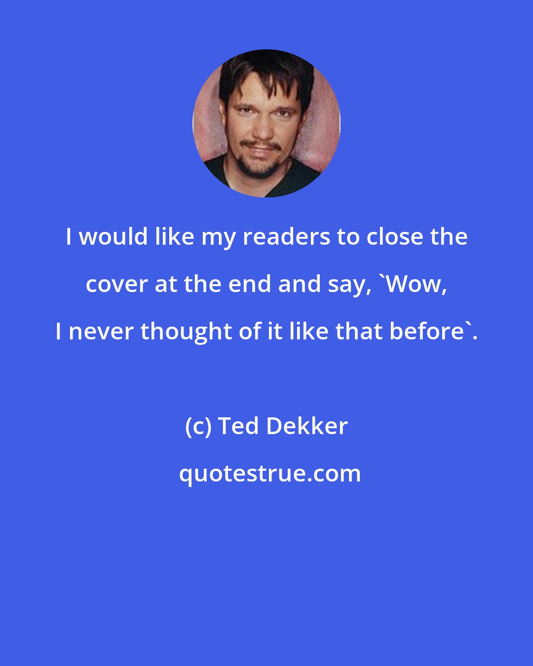 Ted Dekker: I would like my readers to close the cover at the end and say, 'Wow, I never thought of it like that before'.