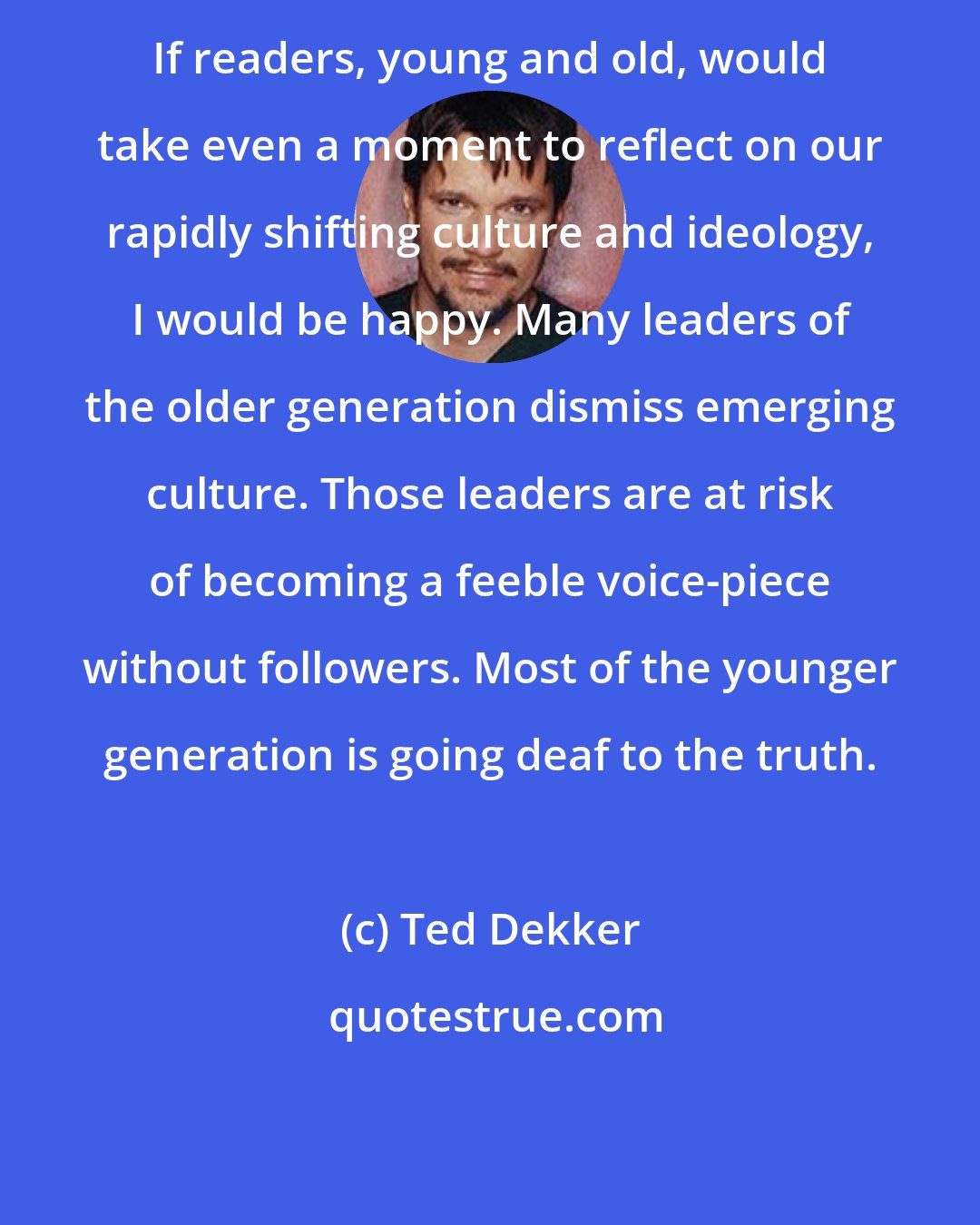 Ted Dekker: If readers, young and old, would take even a moment to reflect on our rapidly shifting culture and ideology, I would be happy. Many leaders of the older generation dismiss emerging culture. Those leaders are at risk of becoming a feeble voice-piece without followers. Most of the younger generation is going deaf to the truth.