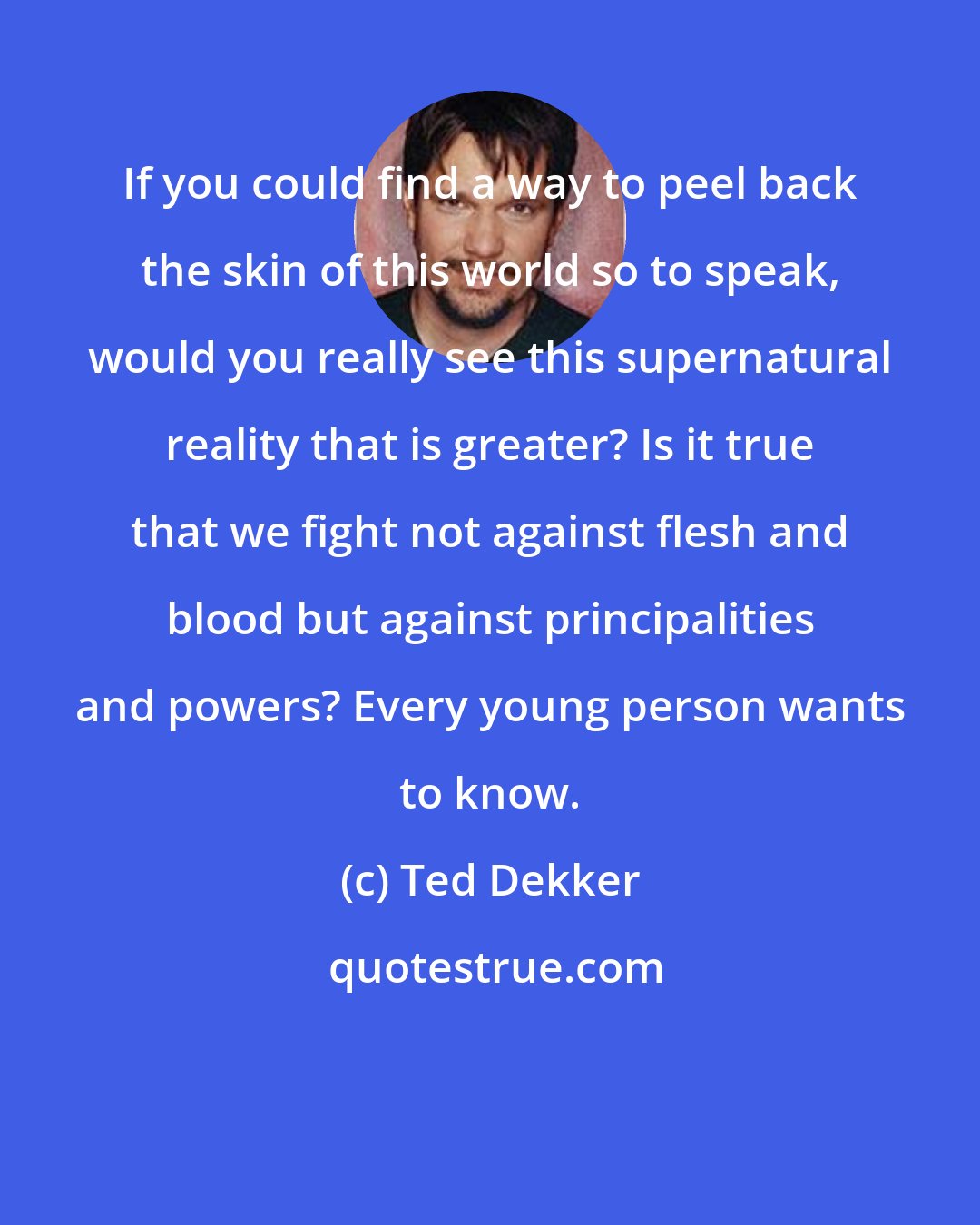 Ted Dekker: If you could find a way to peel back the skin of this world so to speak, would you really see this supernatural reality that is greater? Is it true that we fight not against flesh and blood but against principalities and powers? Every young person wants to know.