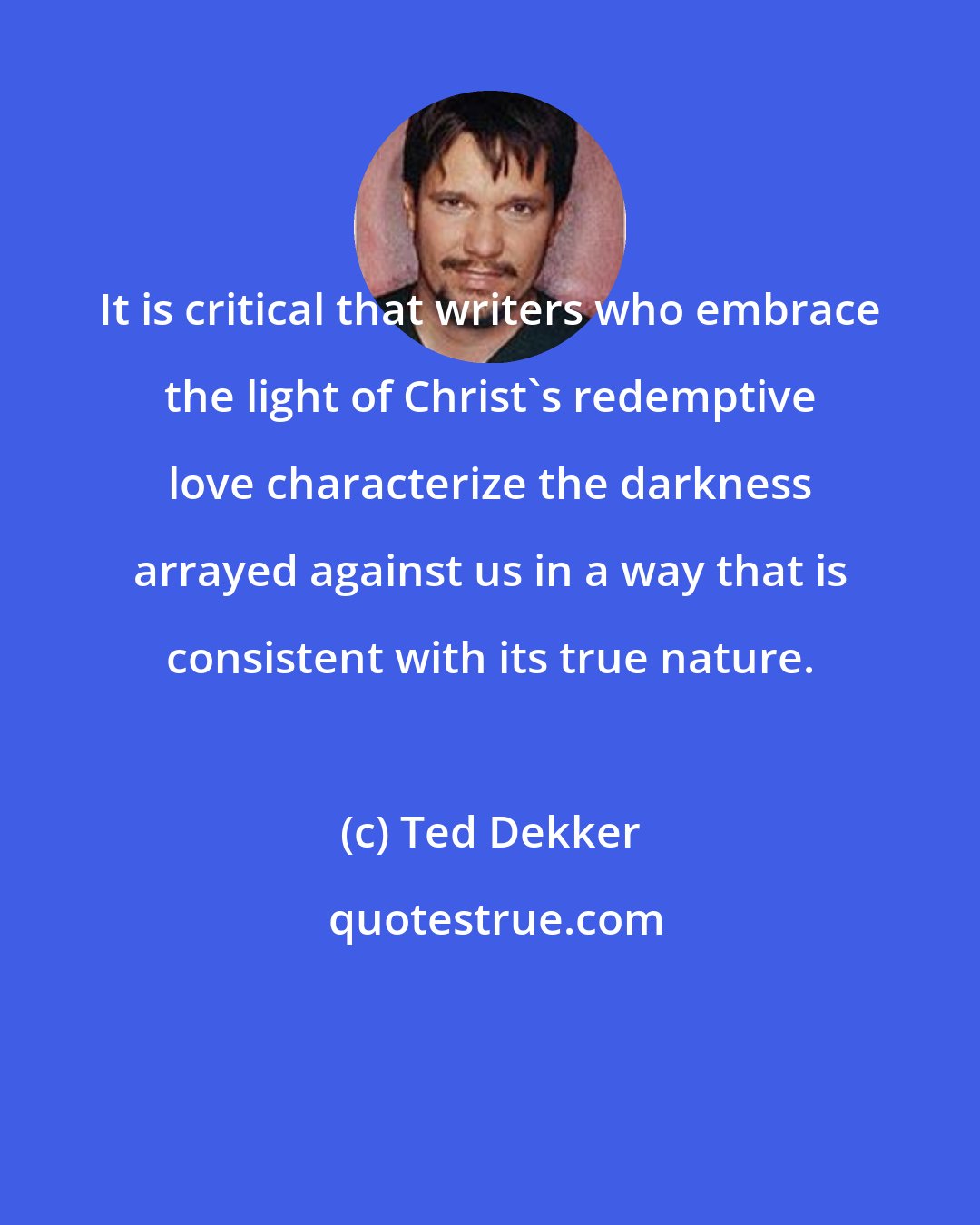 Ted Dekker: It is critical that writers who embrace the light of Christ's redemptive love characterize the darkness arrayed against us in a way that is consistent with its true nature.