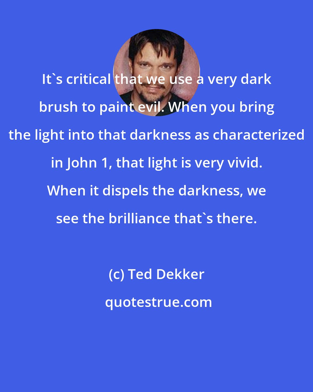 Ted Dekker: It's critical that we use a very dark brush to paint evil. When you bring the light into that darkness as characterized in John 1, that light is very vivid. When it dispels the darkness, we see the brilliance that's there.