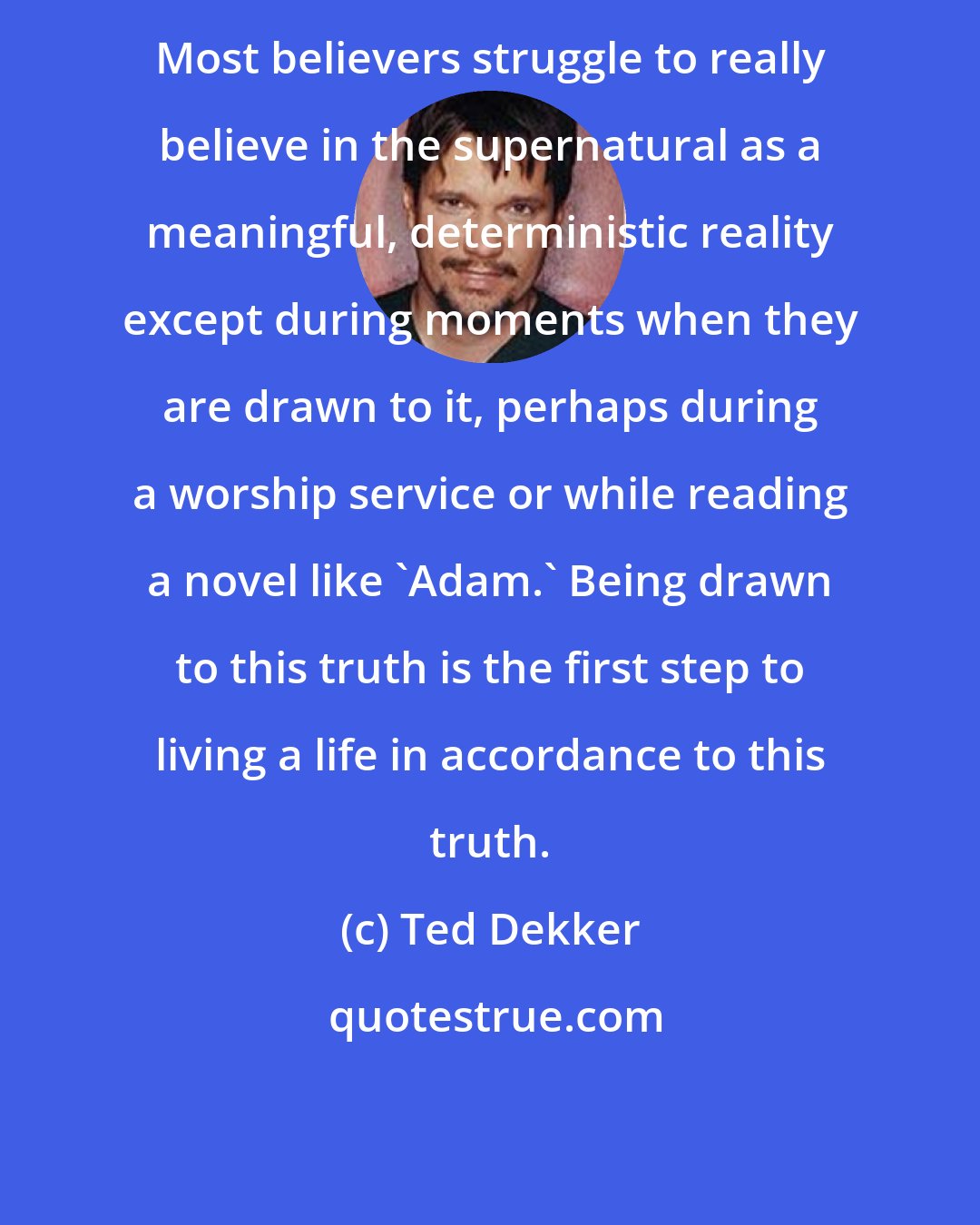 Ted Dekker: Most believers struggle to really believe in the supernatural as a meaningful, deterministic reality except during moments when they are drawn to it, perhaps during a worship service or while reading a novel like 'Adam.' Being drawn to this truth is the first step to living a life in accordance to this truth.