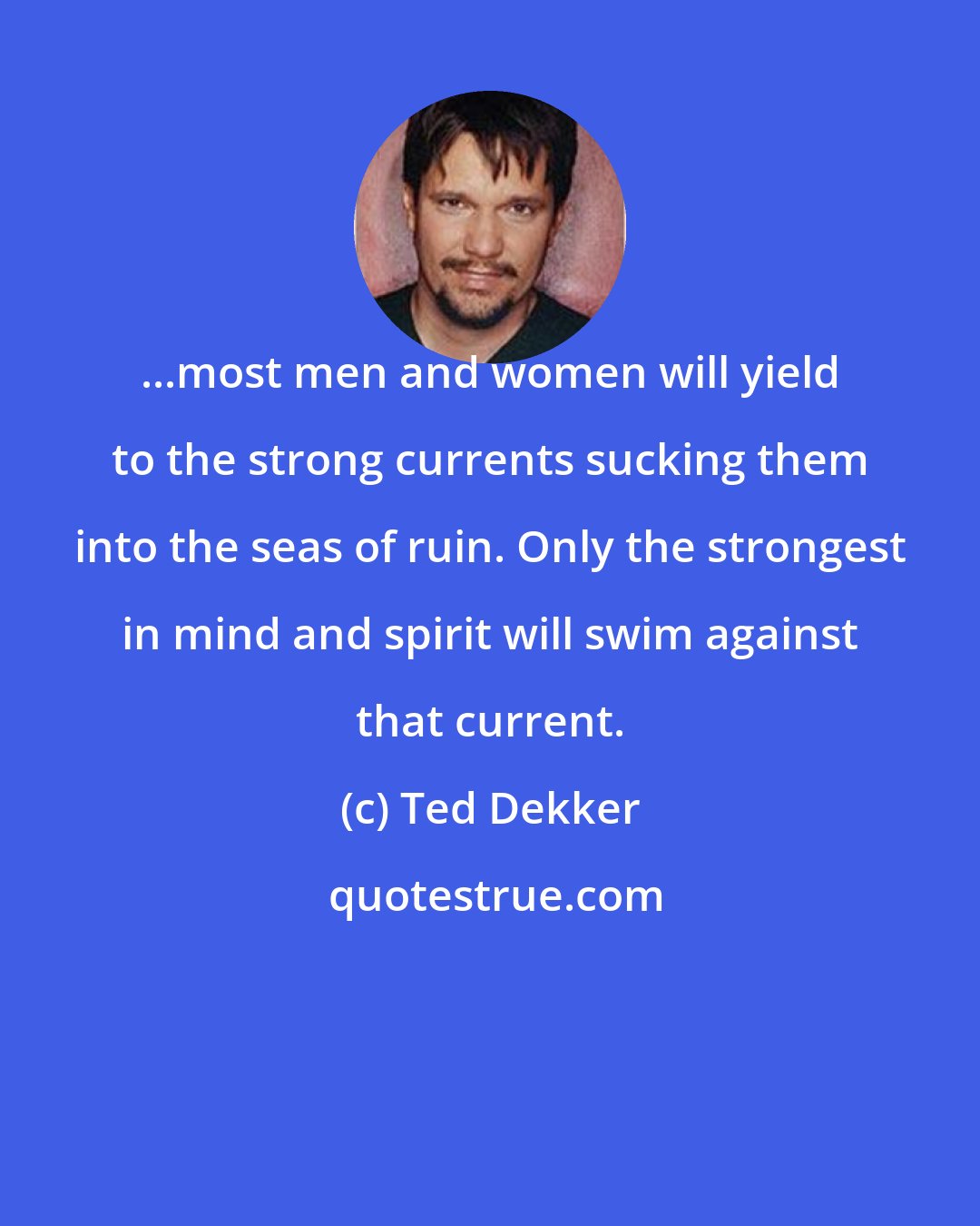 Ted Dekker: ...most men and women will yield to the strong currents sucking them into the seas of ruin. Only the strongest in mind and spirit will swim against that current.