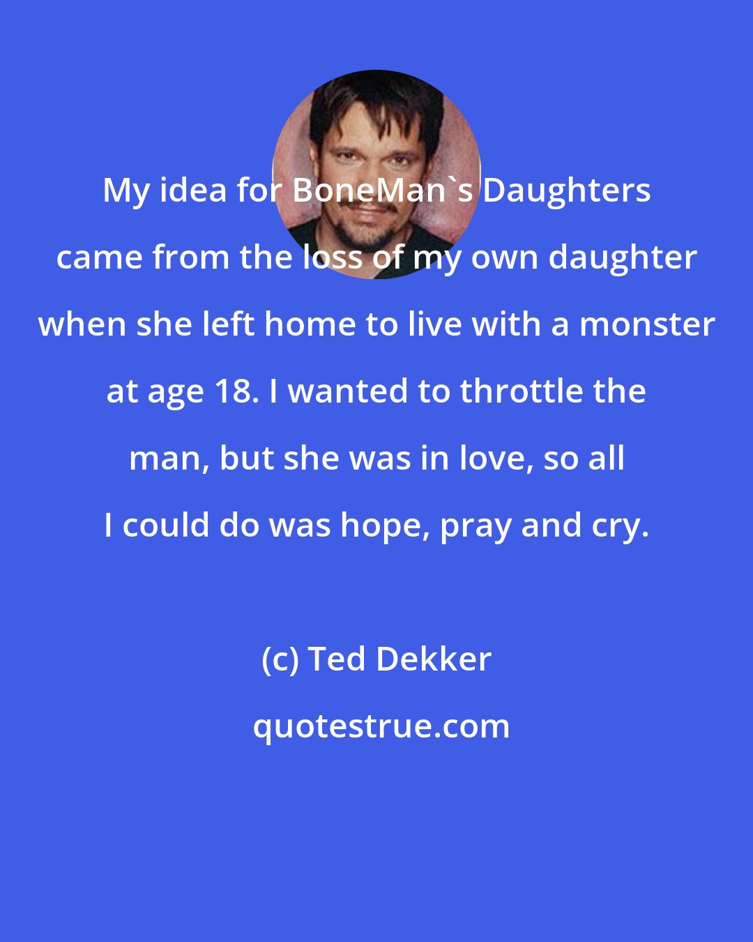 Ted Dekker: My idea for BoneMan's Daughters came from the loss of my own daughter when she left home to live with a monster at age 18. I wanted to throttle the man, but she was in love, so all I could do was hope, pray and cry.