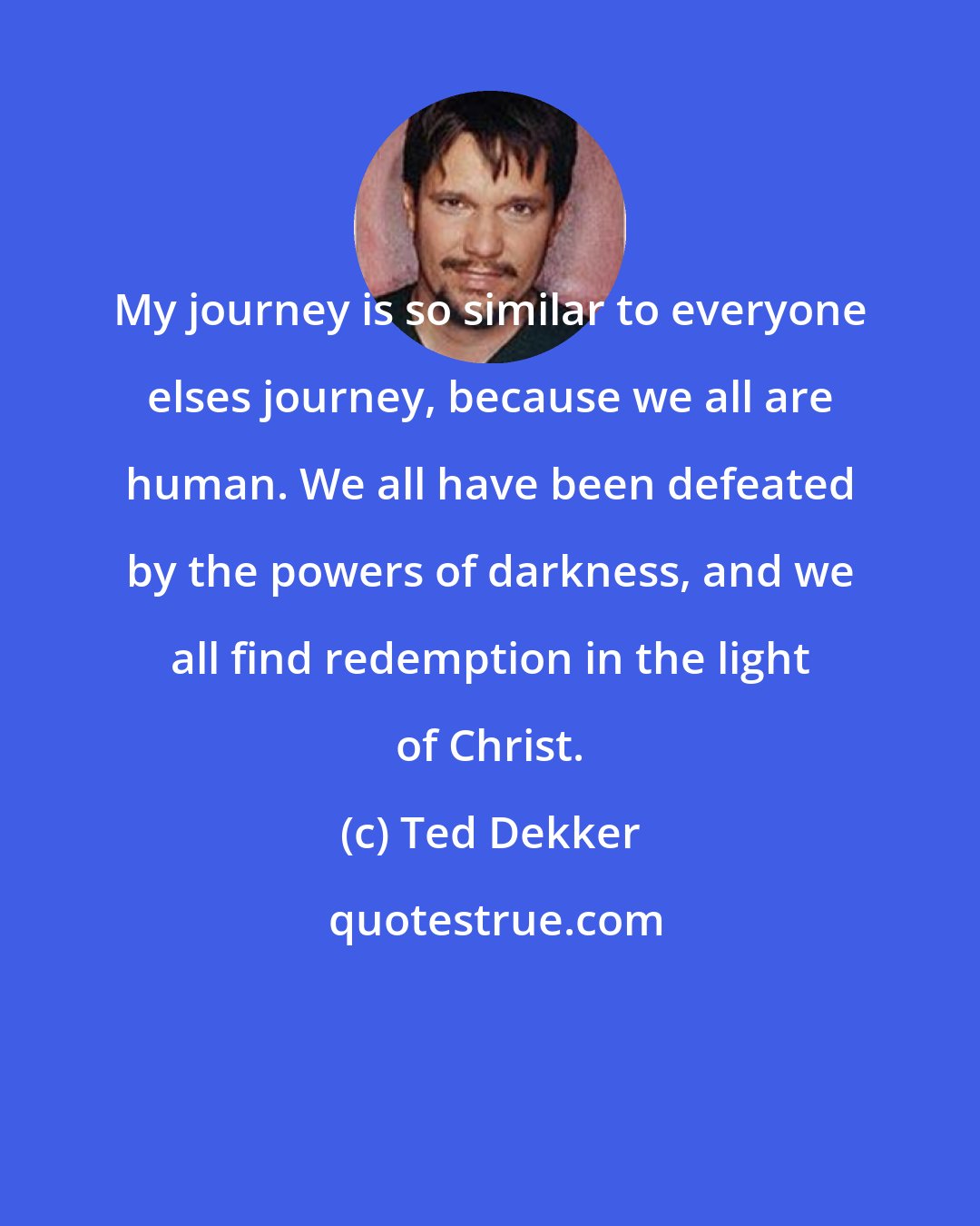 Ted Dekker: My journey is so similar to everyone elses journey, because we all are human. We all have been defeated by the powers of darkness, and we all find redemption in the light of Christ.