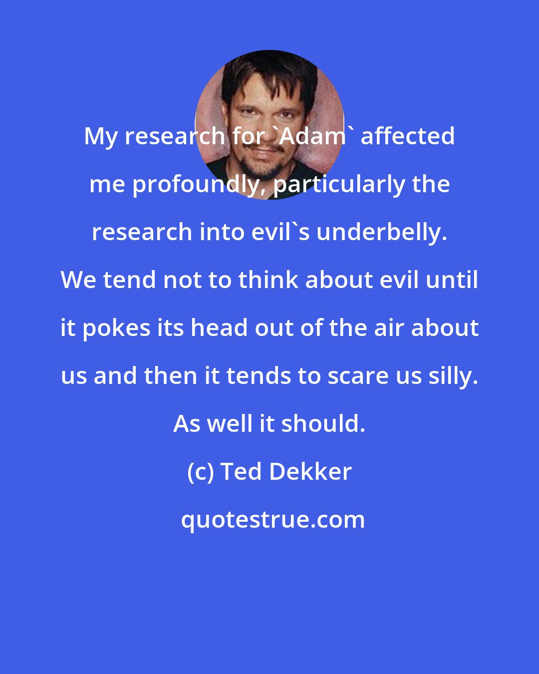 Ted Dekker: My research for 'Adam' affected me profoundly, particularly the research into evil's underbelly. We tend not to think about evil until it pokes its head out of the air about us and then it tends to scare us silly. As well it should.