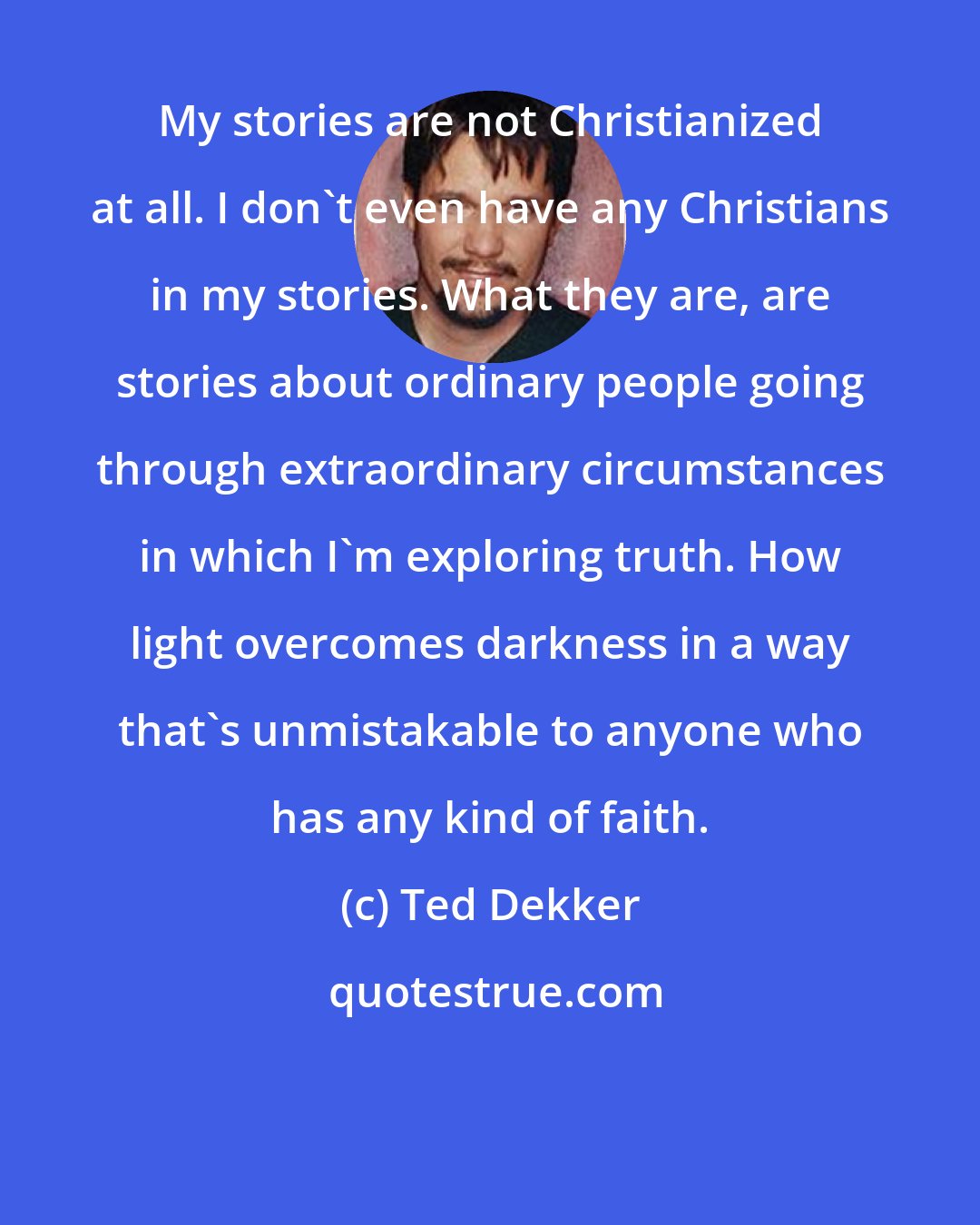 Ted Dekker: My stories are not Christianized at all. I don't even have any Christians in my stories. What they are, are stories about ordinary people going through extraordinary circumstances in which I'm exploring truth. How light overcomes darkness in a way that's unmistakable to anyone who has any kind of faith.