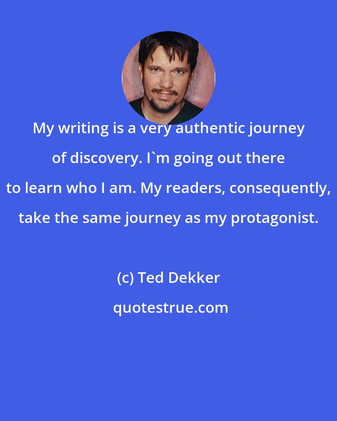 Ted Dekker: My writing is a very authentic journey of discovery. I'm going out there to learn who I am. My readers, consequently, take the same journey as my protagonist.