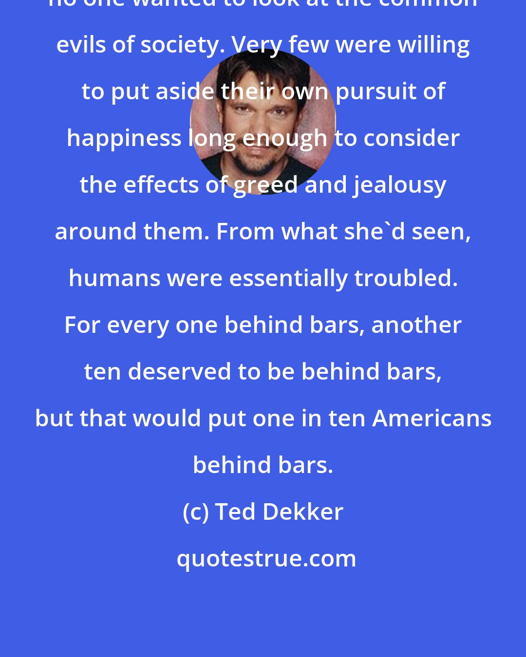 Ted Dekker: no one wanted to look at the common evils of society. Very few were willing to put aside their own pursuit of happiness long enough to consider the effects of greed and jealousy around them. From what she'd seen, humans were essentially troubled. For every one behind bars, another ten deserved to be behind bars, but that would put one in ten Americans behind bars.