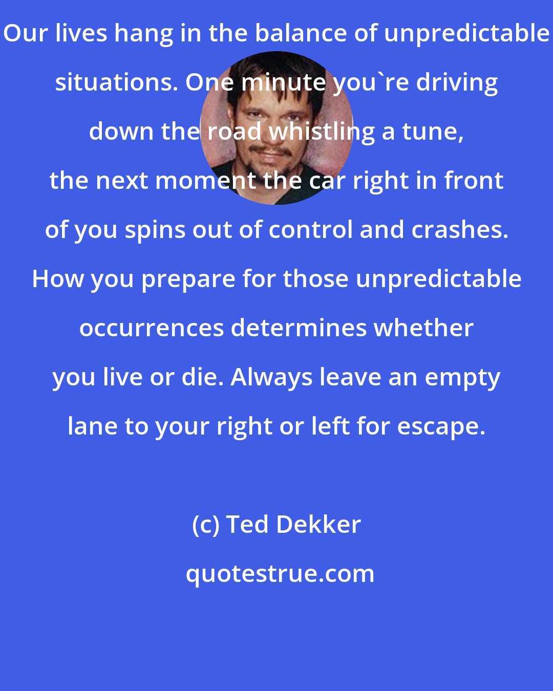 Ted Dekker: Our lives hang in the balance of unpredictable situations. One minute you're driving down the road whistling a tune, the next moment the car right in front of you spins out of control and crashes. How you prepare for those unpredictable occurrences determines whether you live or die. Always leave an empty lane to your right or left for escape.