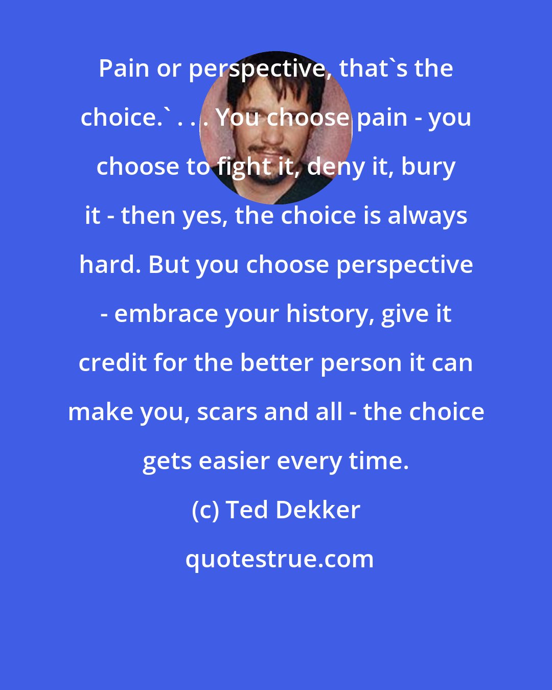 Ted Dekker: Pain or perspective, that's the choice.' . . . You choose pain - you choose to fight it, deny it, bury it - then yes, the choice is always hard. But you choose perspective - embrace your history, give it credit for the better person it can make you, scars and all - the choice gets easier every time.