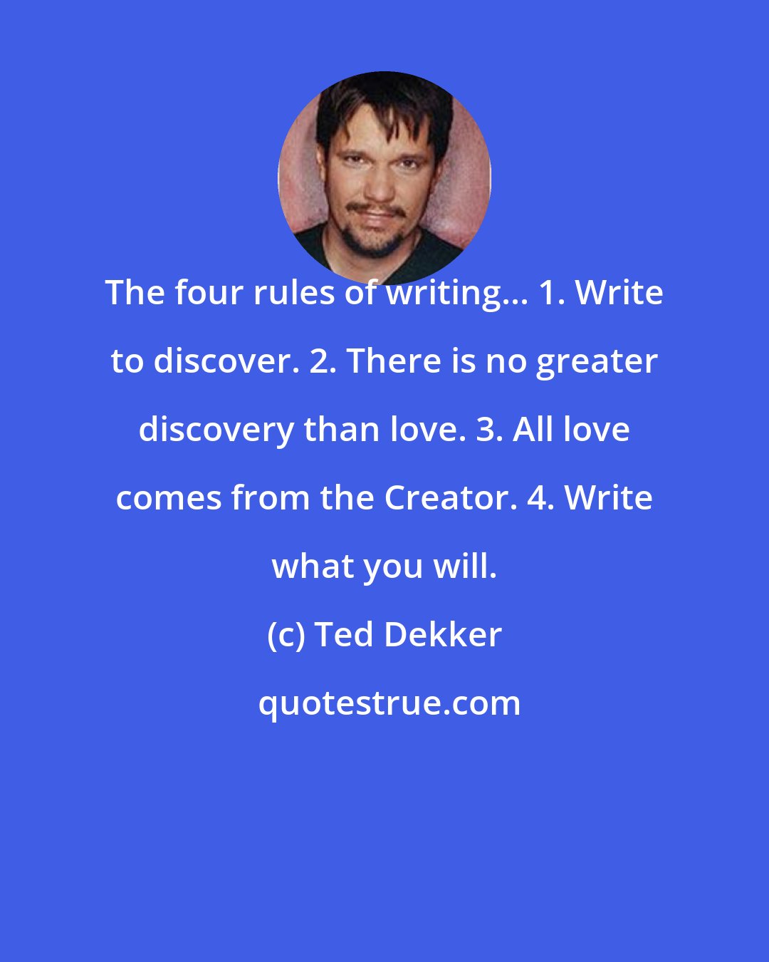 Ted Dekker: The four rules of writing... 1. Write to discover. 2. There is no greater discovery than love. 3. All love comes from the Creator. 4. Write what you will.