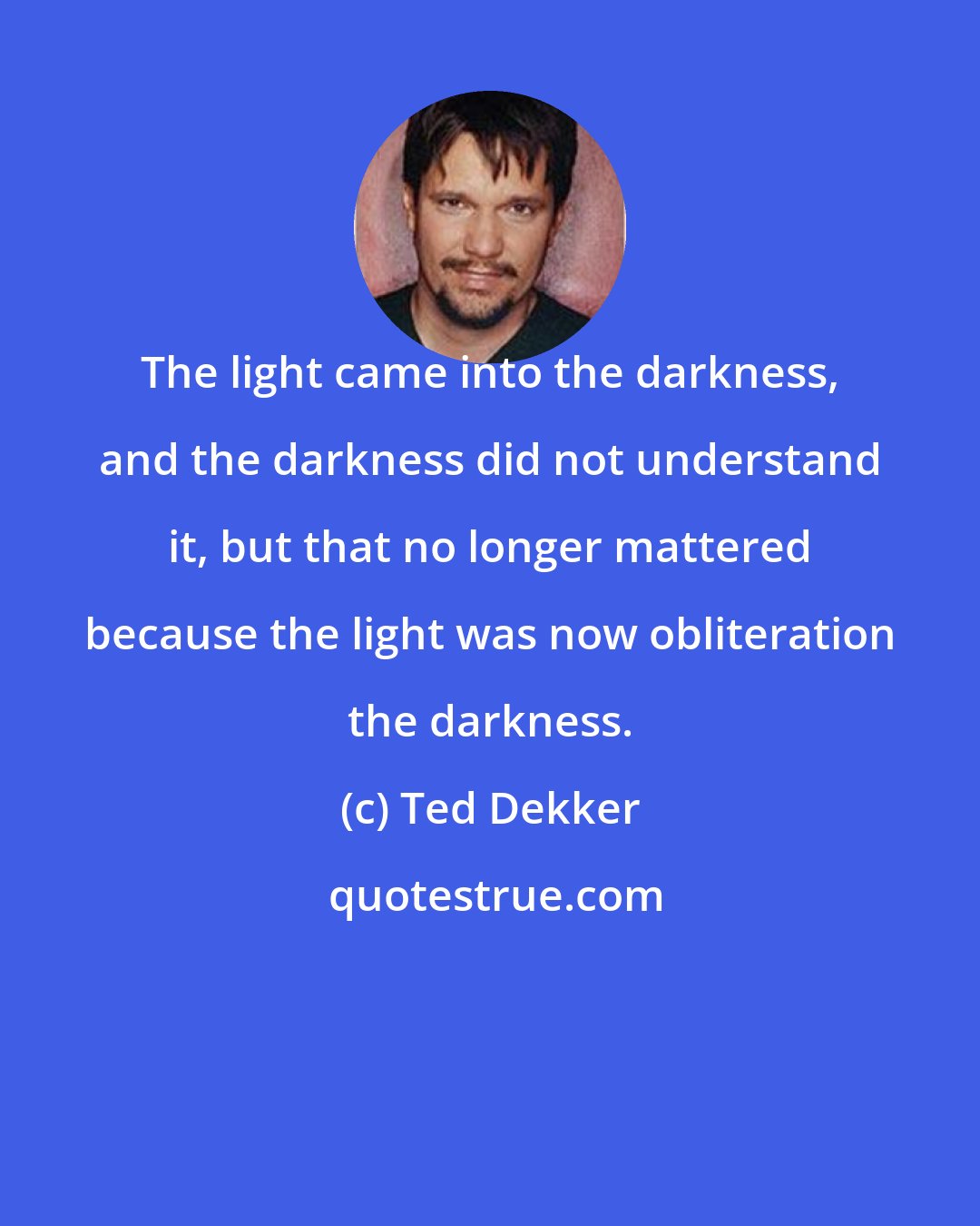 Ted Dekker: The light came into the darkness, and the darkness did not understand it, but that no longer mattered because the light was now obliteration the darkness.