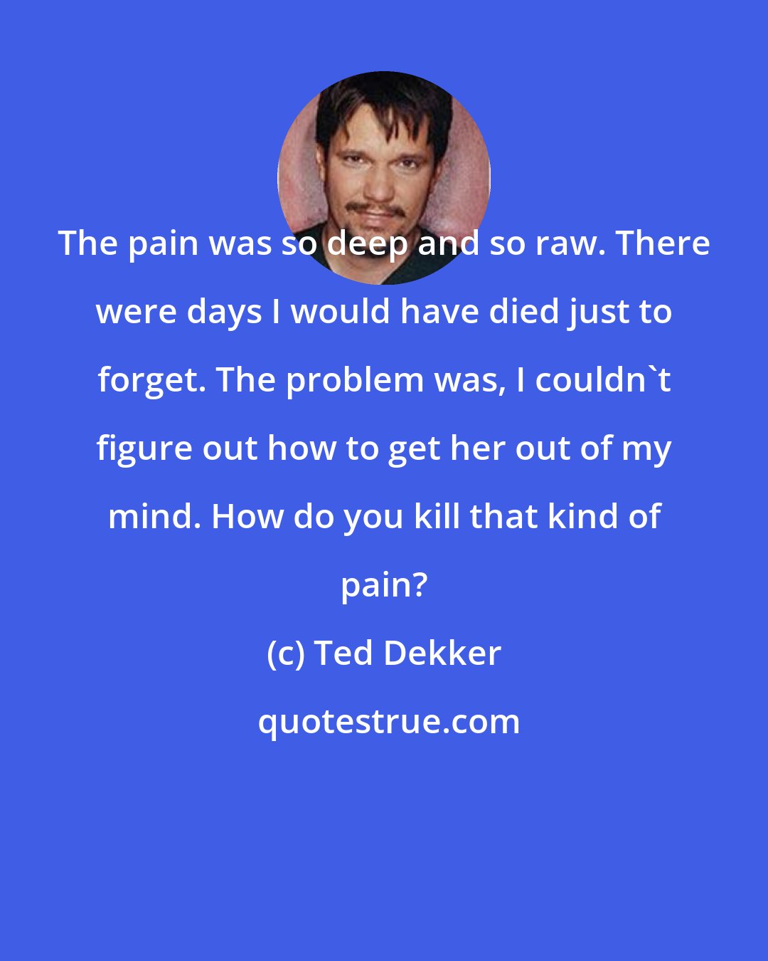 Ted Dekker: The pain was so deep and so raw. There were days I would have died just to forget. The problem was, I couldn't figure out how to get her out of my mind. How do you kill that kind of pain?