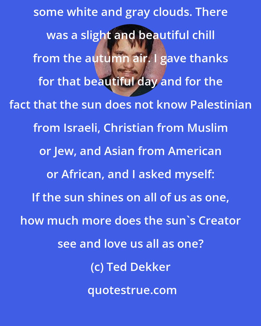 Ted Dekker: The sun began to set behind Bethlehem and the beams were breaking through some white and gray clouds. There was a slight and beautiful chill from the autumn air. I gave thanks for that beautiful day and for the fact that the sun does not know Palestinian from Israeli, Christian from Muslim or Jew, and Asian from American or African, and I asked myself: If the sun shines on all of us as one, how much more does the sun's Creator see and love us all as one?