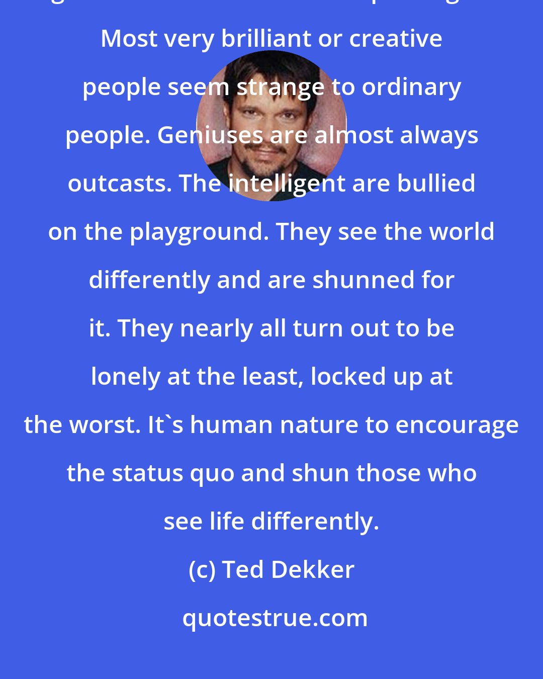 Ted Dekker: Unfortunately, the world has taken some of the greatest minds God has given us and locked them up in cages. Most very brilliant or creative people seem strange to ordinary people. Geniuses are almost always outcasts. The intelligent are bullied on the playground. They see the world differently and are shunned for it. They nearly all turn out to be lonely at the least, locked up at the worst. It's human nature to encourage the status quo and shun those who see life differently.