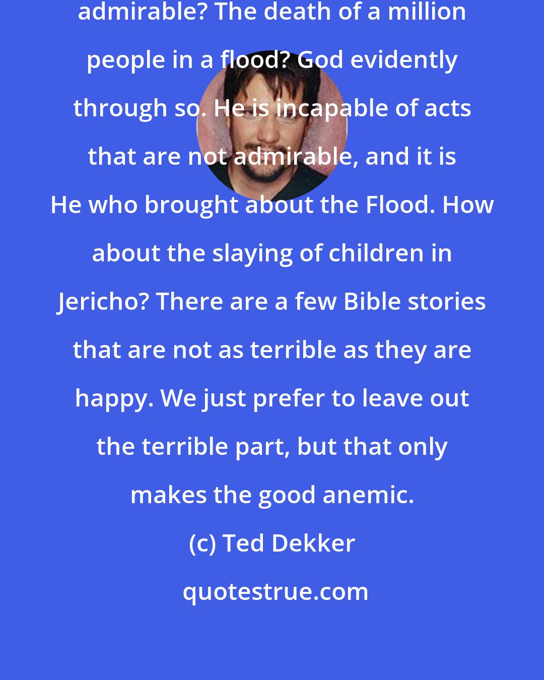 Ted Dekker: What is pure Bill? Or excellent or admirable? The death of a million people in a flood? God evidently through so. He is incapable of acts that are not admirable, and it is He who brought about the Flood. How about the slaying of children in Jericho? There are a few Bible stories that are not as terrible as they are happy. We just prefer to leave out the terrible part, but that only makes the good anemic.