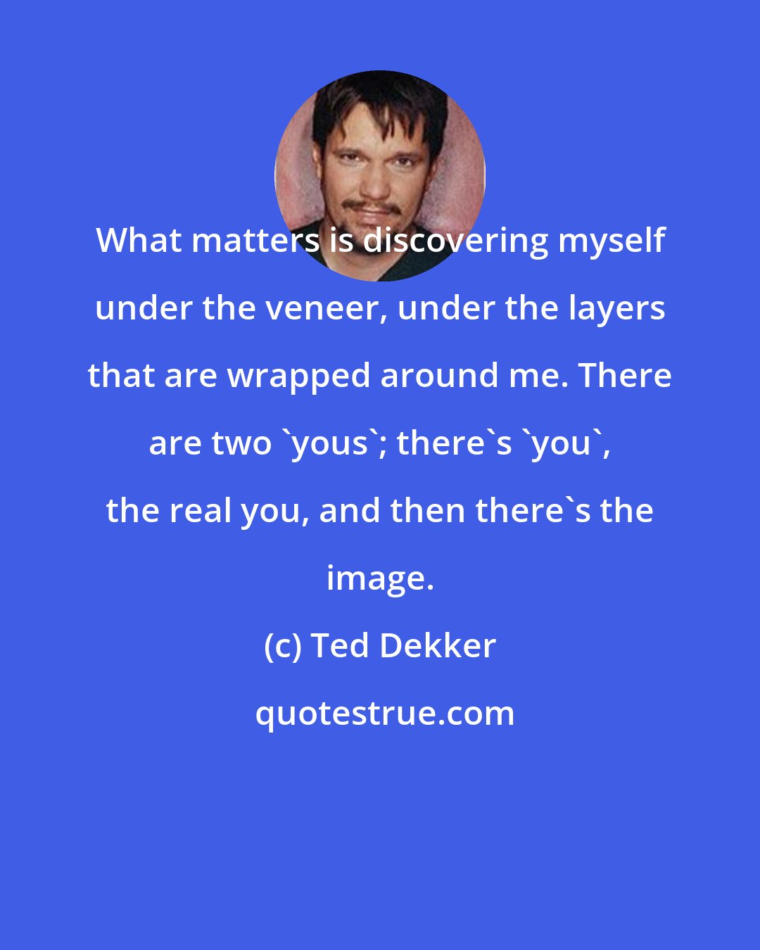 Ted Dekker: What matters is discovering myself under the veneer, under the layers that are wrapped around me. There are two 'yous'; there's 'you', the real you, and then there's the image.