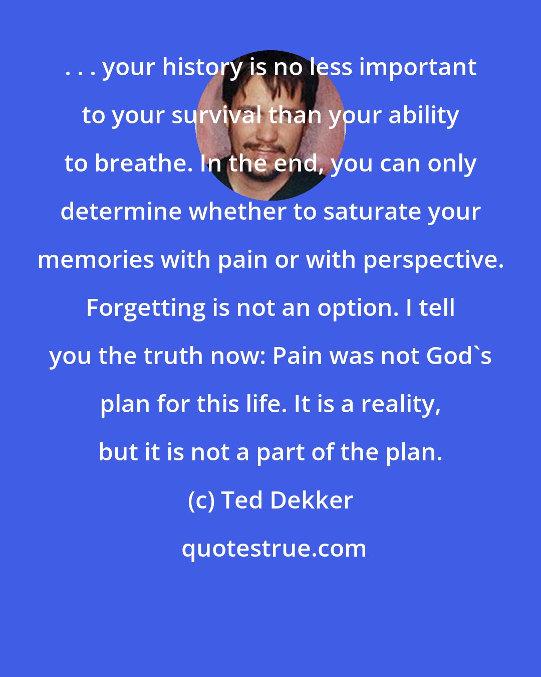 Ted Dekker: . . . your history is no less important to your survival than your ability to breathe. In the end, you can only determine whether to saturate your memories with pain or with perspective. Forgetting is not an option. I tell you the truth now: Pain was not God's plan for this life. It is a reality, but it is not a part of the plan.