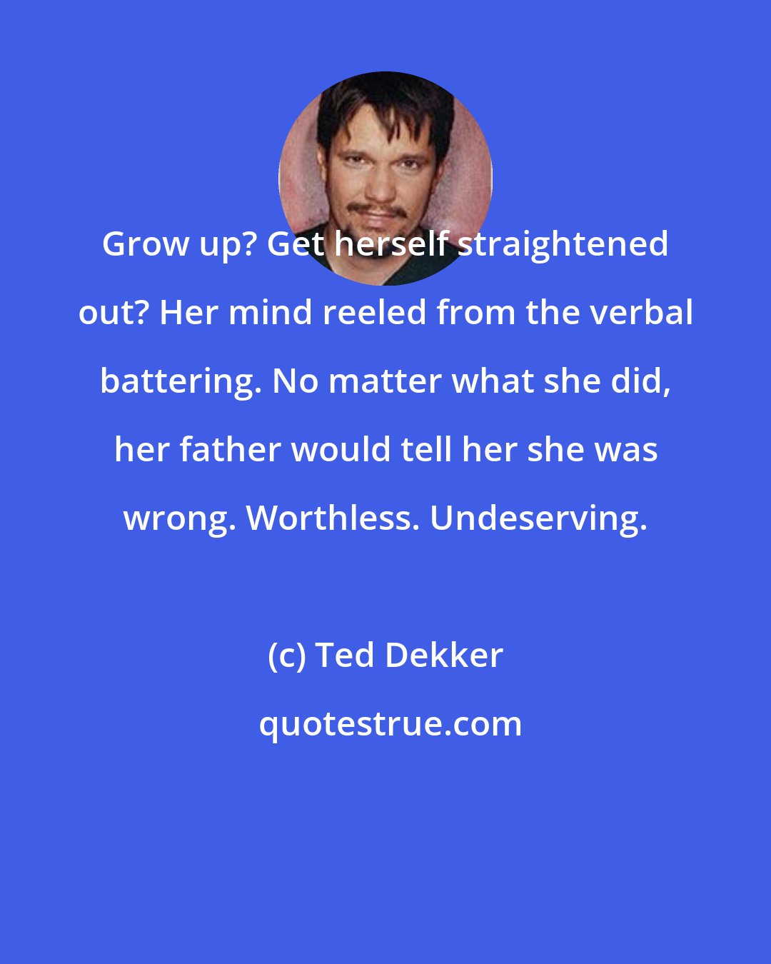 Ted Dekker: Grow up? Get herself straightened out? Her mind reeled from the verbal battering. No matter what she did, her father would tell her she was wrong. Worthless. Undeserving.