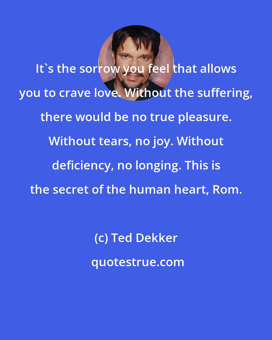 Ted Dekker: It's the sorrow you feel that allows you to crave love. Without the suffering, there would be no true pleasure. Without tears, no joy. Without deficiency, no longing. This is the secret of the human heart, Rom.