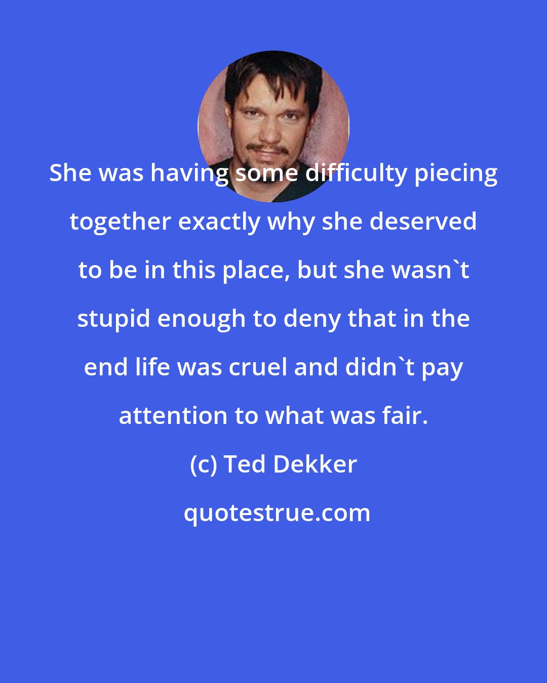 Ted Dekker: She was having some difficulty piecing together exactly why she deserved to be in this place, but she wasn't stupid enough to deny that in the end life was cruel and didn't pay attention to what was fair.