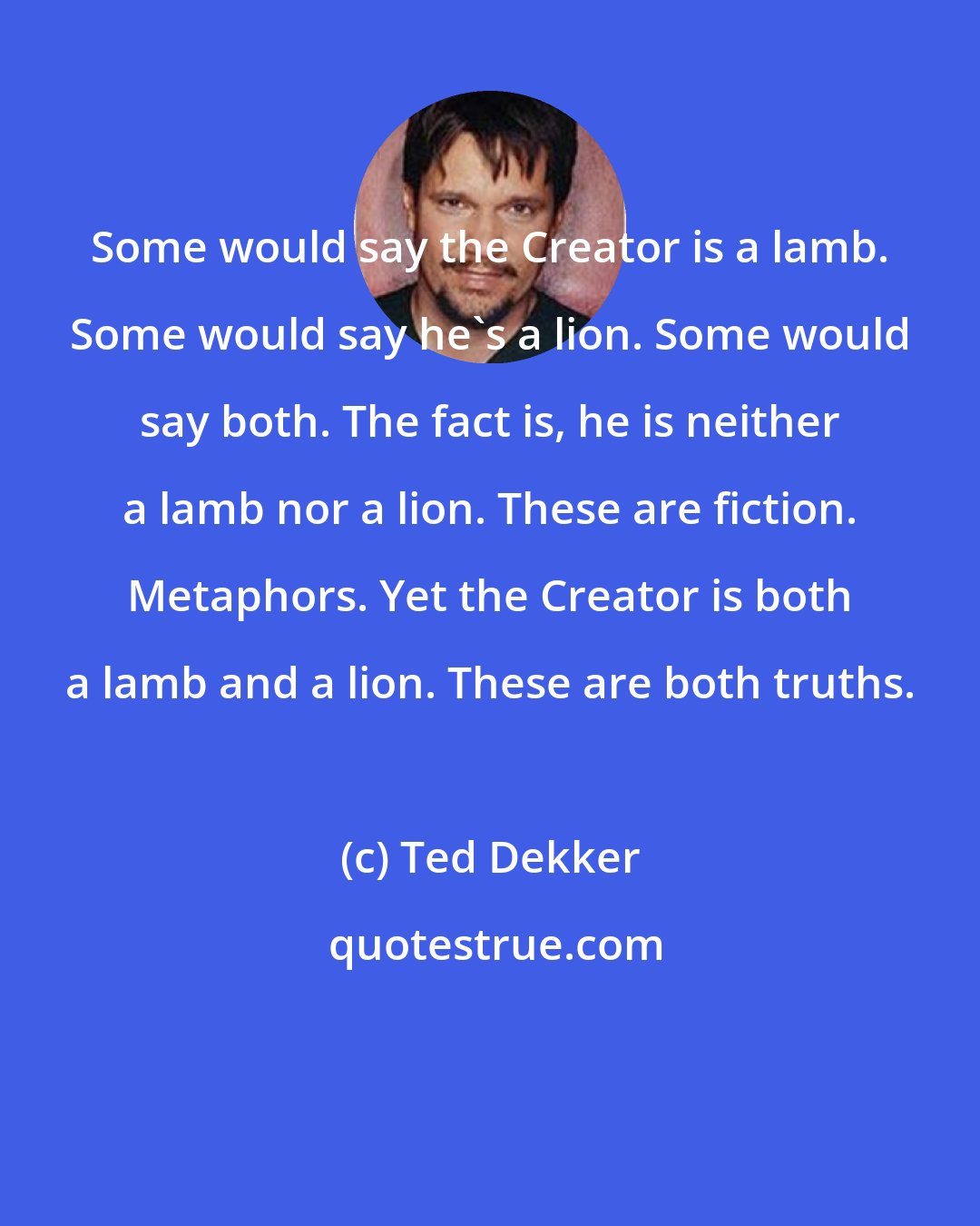 Ted Dekker: Some would say the Creator is a lamb. Some would say he's a lion. Some would say both. The fact is, he is neither a lamb nor a lion. These are fiction. Metaphors. Yet the Creator is both a lamb and a lion. These are both truths.