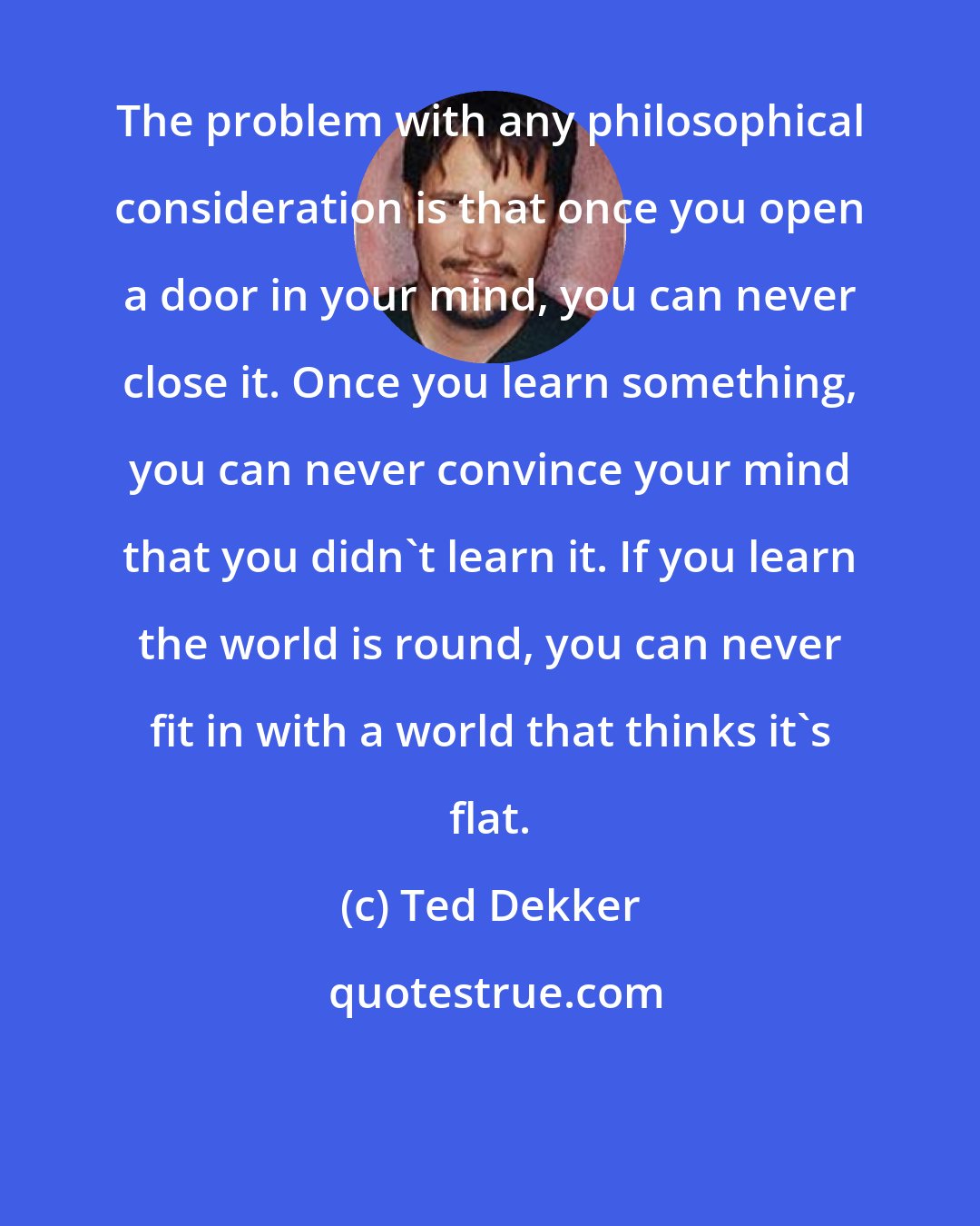 Ted Dekker: The problem with any philosophical consideration is that once you open a door in your mind, you can never close it. Once you learn something, you can never convince your mind that you didn't learn it. If you learn the world is round, you can never fit in with a world that thinks it's flat.