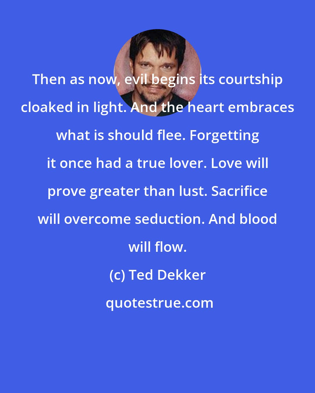 Ted Dekker: Then as now, evil begins its courtship cloaked in light. And the heart embraces what is should flee. Forgetting it once had a true lover. Love will prove greater than lust. Sacrifice will overcome seduction. And blood will flow.