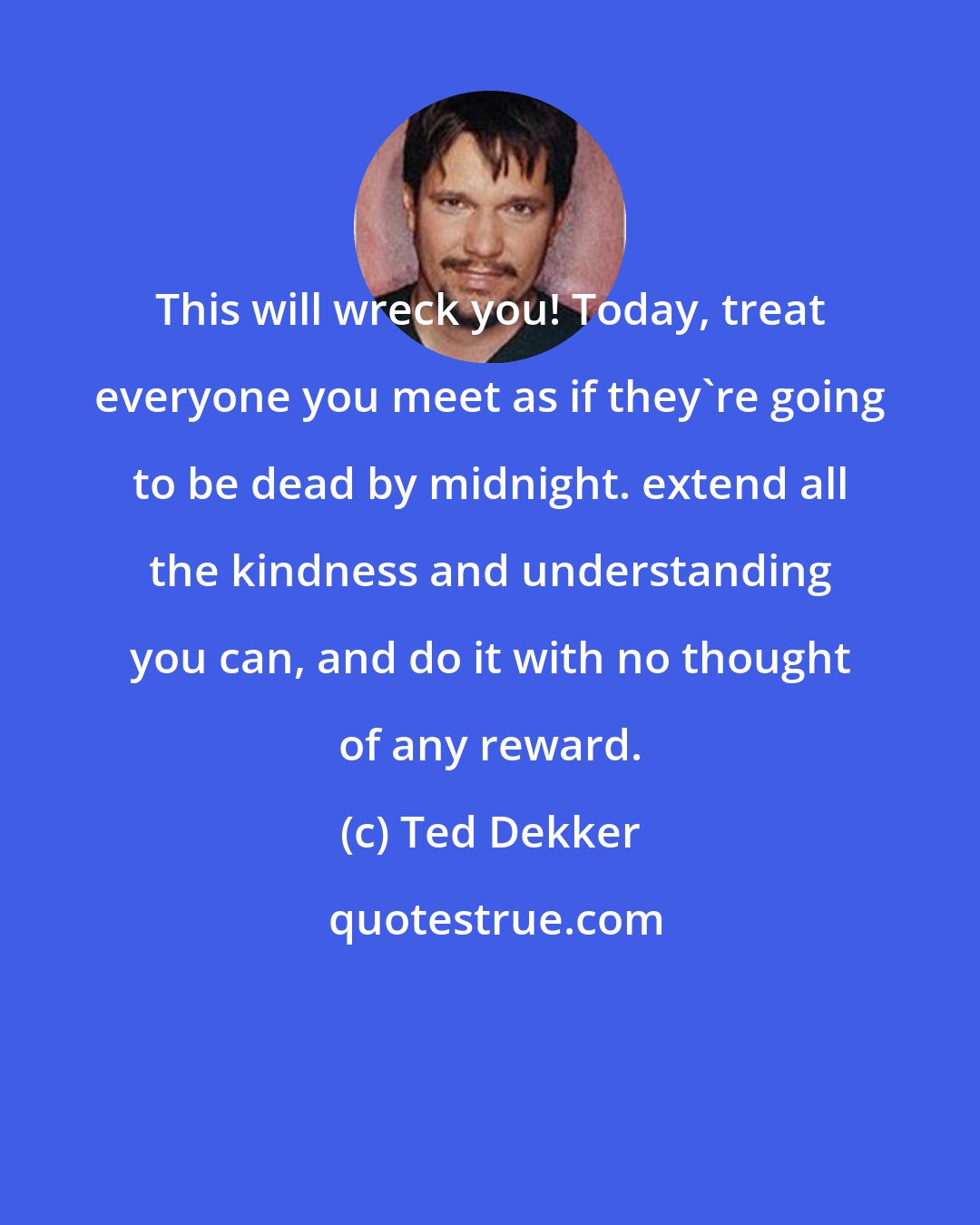 Ted Dekker: This will wreck you! Today, treat everyone you meet as if they're going to be dead by midnight. extend all the kindness and understanding you can, and do it with no thought of any reward.