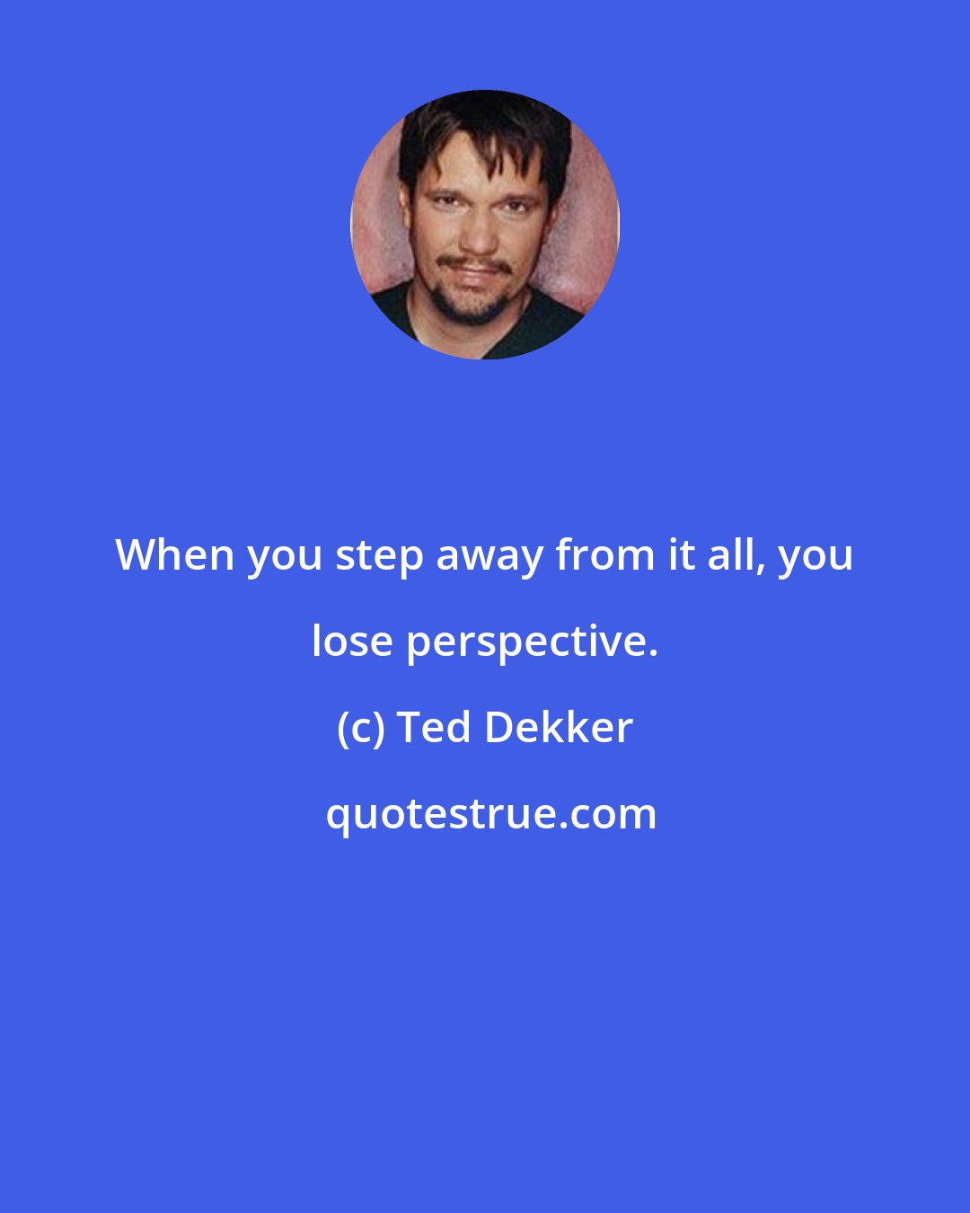 Ted Dekker: When you step away from it all, you lose perspective.