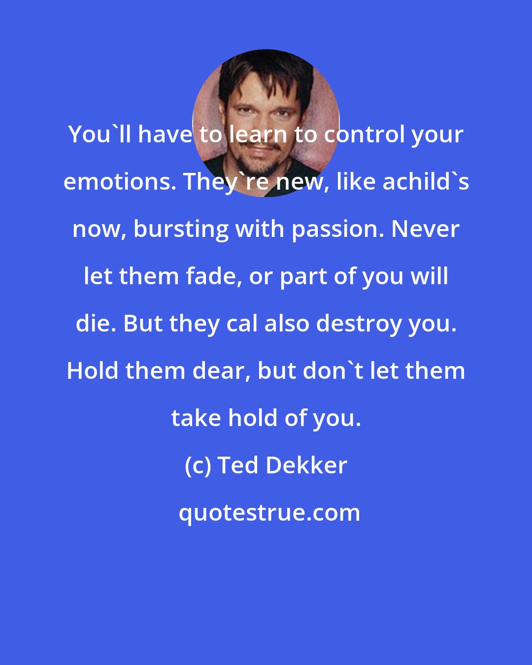 Ted Dekker: You'll have to learn to control your emotions. They're new, like achild's now, bursting with passion. Never let them fade, or part of you will die. But they cal also destroy you. Hold them dear, but don't let them take hold of you.