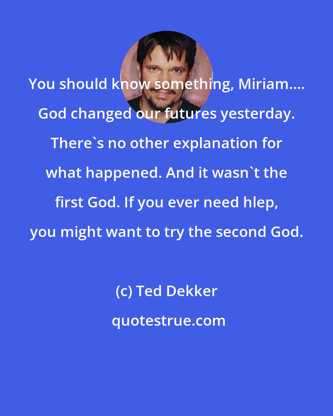 Ted Dekker: You should know something, Miriam.... God changed our futures yesterday. There's no other explanation for what happened. And it wasn't the first God. If you ever need hlep, you might want to try the second God.