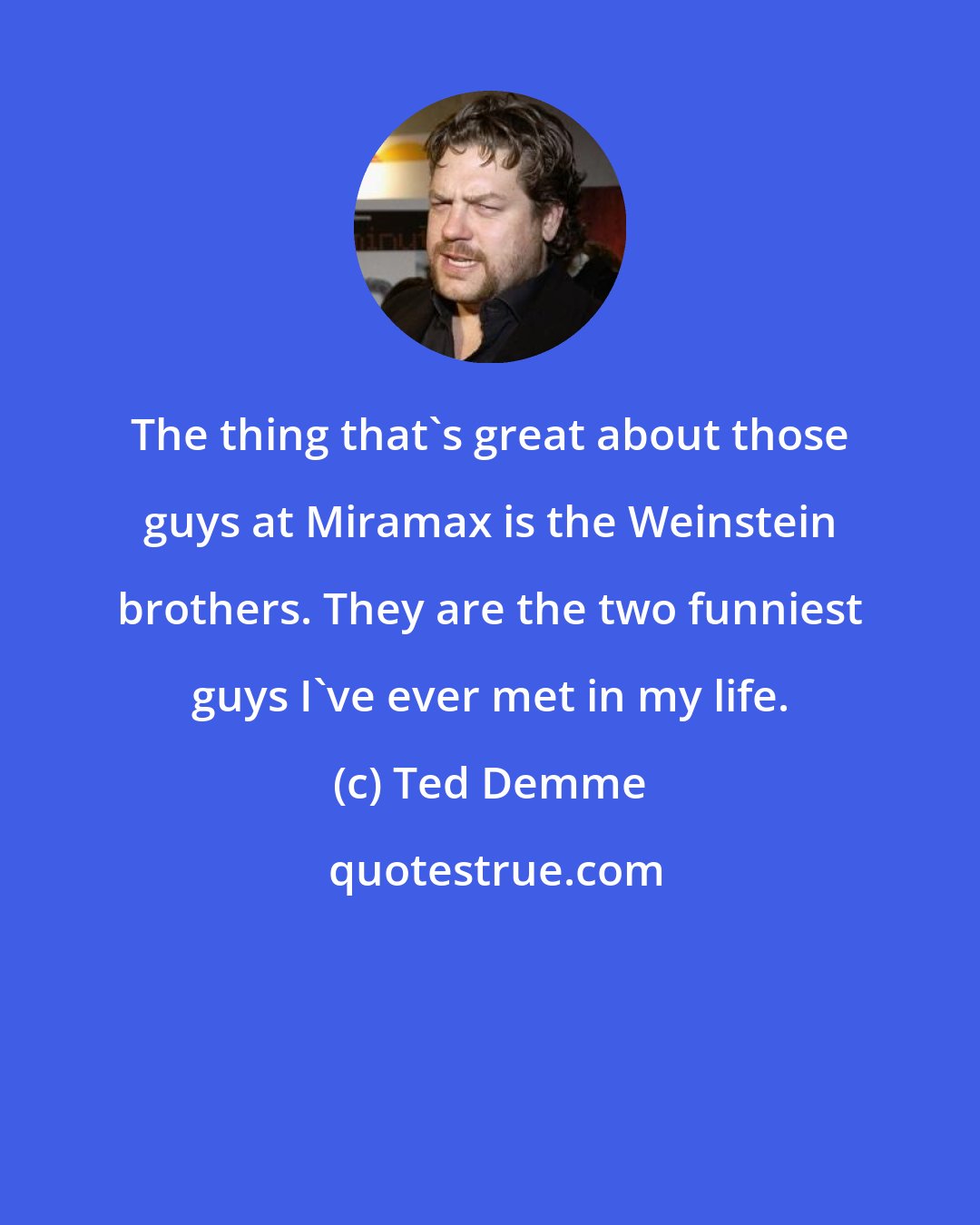 Ted Demme: The thing that's great about those guys at Miramax is the Weinstein brothers. They are the two funniest guys I've ever met in my life.