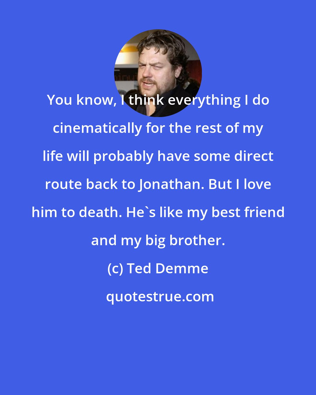 Ted Demme: You know, I think everything I do cinematically for the rest of my life will probably have some direct route back to Jonathan. But I love him to death. He's like my best friend and my big brother.
