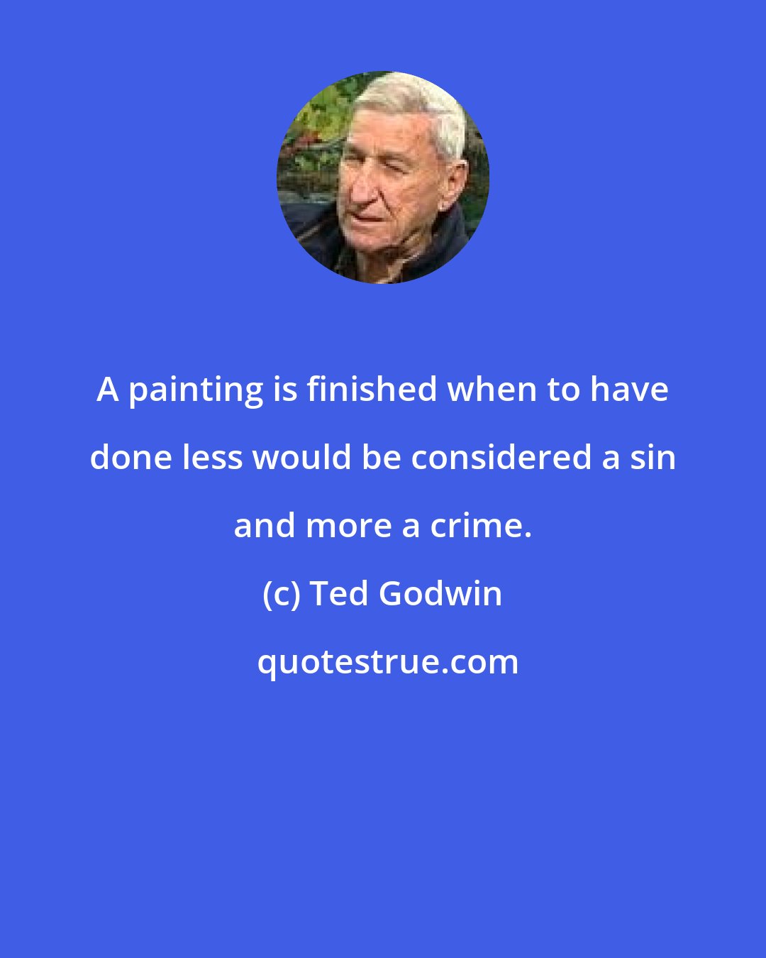 Ted Godwin: A painting is finished when to have done less would be considered a sin and more a crime.