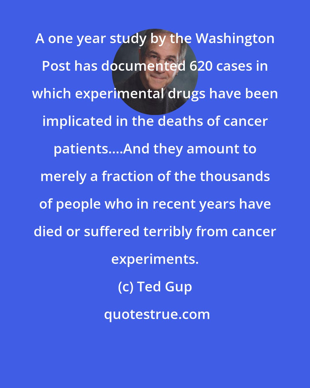 Ted Gup: A one year study by the Washington Post has documented 620 cases in which experimental drugs have been implicated in the deaths of cancer patients....And they amount to merely a fraction of the thousands of people who in recent years have died or suffered terribly from cancer experiments.