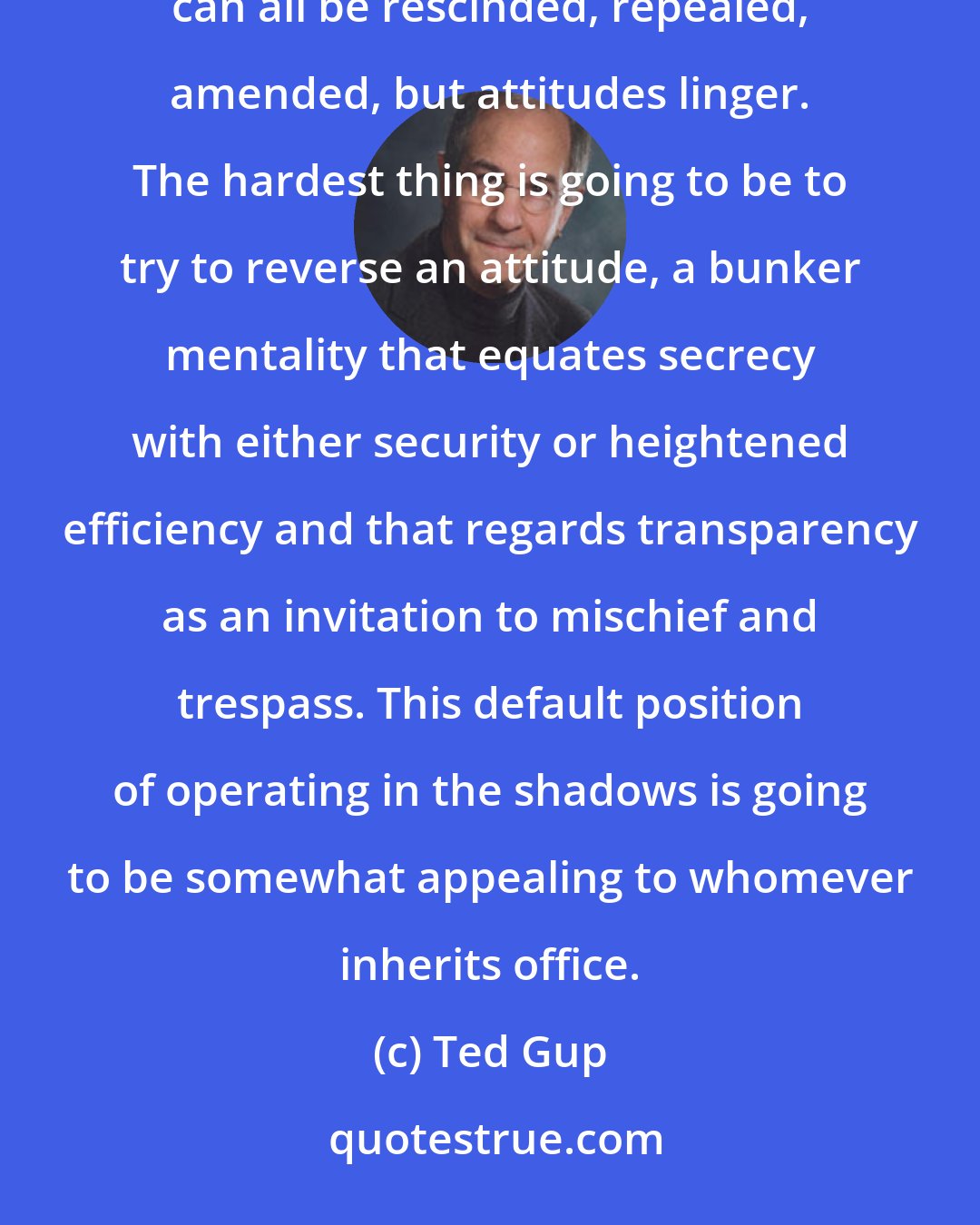 Ted Gup: An attitudinal sea change. I think that's the hardest one to fix. Presidential directives, bills, provisions can all be rescinded, repealed, amended, but attitudes linger. The hardest thing is going to be to try to reverse an attitude, a bunker mentality that equates secrecy with either security or heightened efficiency and that regards transparency as an invitation to mischief and trespass. This default position of operating in the shadows is going to be somewhat appealing to whomever inherits office.